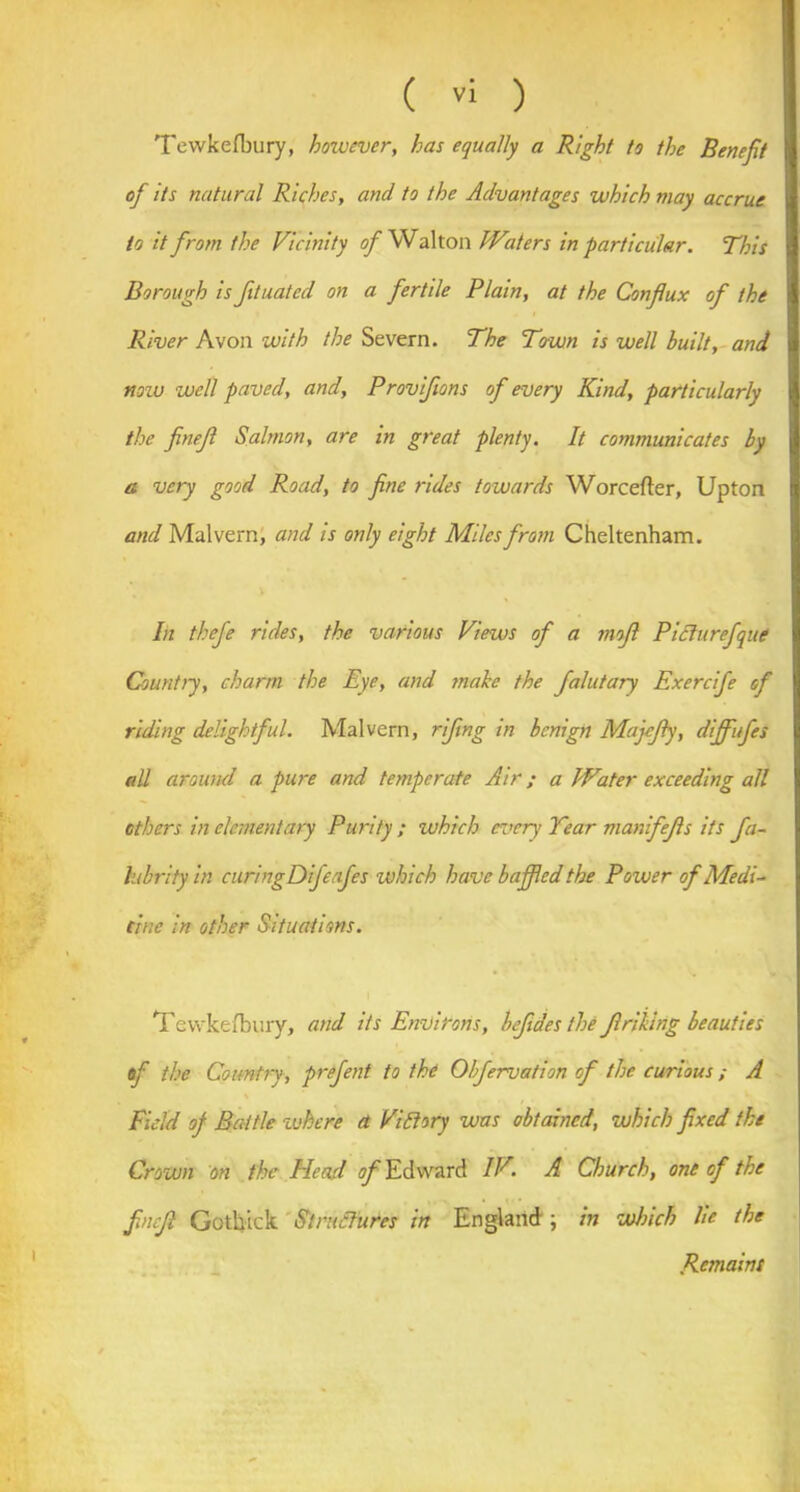 Tewkefbury, however, has equally a Right to the Benefit of its natural Riches, and to the Advantages which may accrue to it from the Vicinity of Walton Waters in particular. This Borough is fituated on a fertile Plain, at the Conflux of the River Avon with the Severn. The To-wn is well built, and now well paved, and, Proviflons of every Kind, particularly the finefl Salmon, are in great plenty. It communicates by a very good Road, to fine rides towards Worcefter, Upton and Malvern, and is only eight Miles from Cheltenham. In thefe rides, the various Views of a mofl Piclurefque Country, charm the Eye, and male the falutary Exercife of riding delightful. Malvern, rifing in benign Majcfly, diffufes all around a pure and temperate Air; a Water exceeding all others in elementary Purity ; which ever)’ Tear manifefls its fa~ lubrity in curingDifeafes which have baffled the Power of Medi- cine in other Situations. Tewkefbury, and its Environs, befides the flriling beauties of the Country, prefent to the Ohfervation of the curious ; A Field of Battle where a Vi Story was obtained, which fixed the Crown on the Head ^Edward IV. A Church, one of the finefl Gotkick Structures in England; in which He the Remains