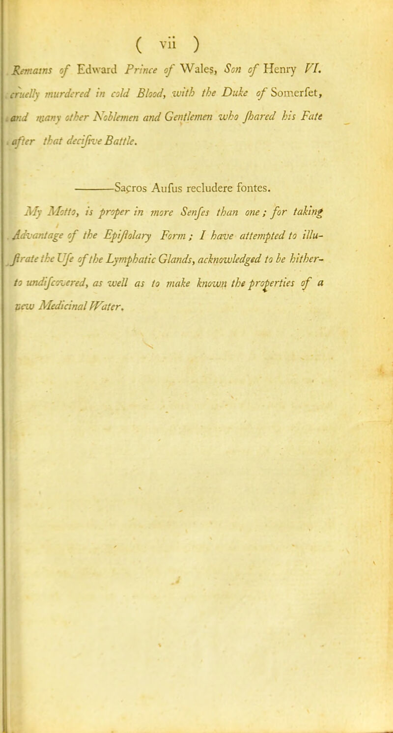 Remains of Edward Prince of Wale?, Son of Henry VI. cruelly murdered in cold Blood, with the Duke of Somerfet, . and many other Noblemen and Gentlemen who Jharcd his Fate after that decijive Battle. Safros Aufus recludere fontes. My Motto, is proper in more Senfes than one; for taking / Advantage of the Epijlolary Form ; I have attempted to illu- frate the Ufe of the Lymphatic Glands, acknowledged to be hither- to undijcovered, as well as to make known the properties of a peiu Aledicinal Water. \