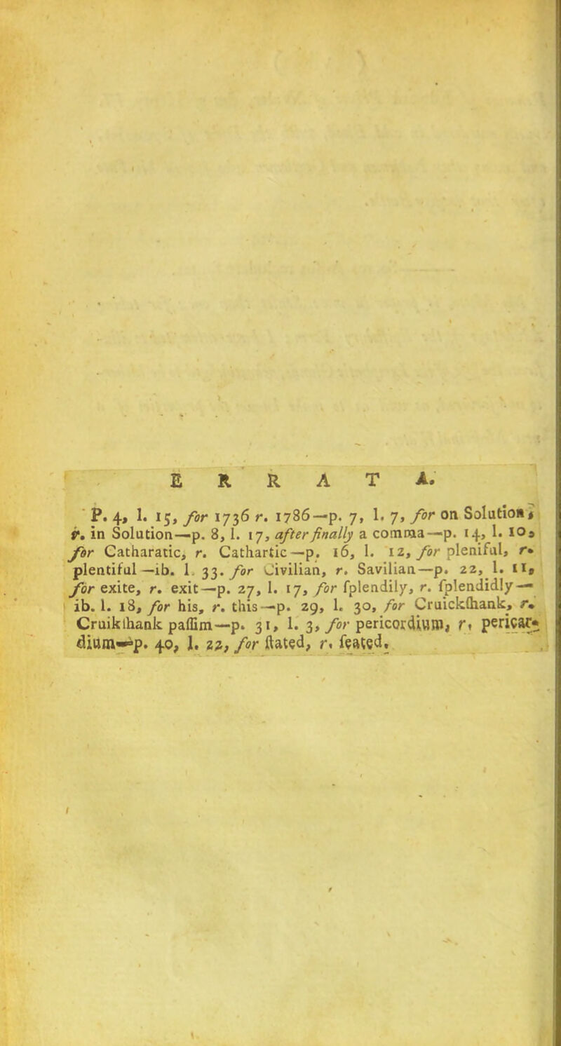 ERRATA, P. 4, 1. 15, for 1736 r. 1786—p. 7, 1. 7, for on Solution* V. in Solution—p. 8, 1. 17, after finally a comma—p. 14, 1. IQs for Catharatic, r. Cathartic—p. 16, 1. 12, for pleniful, r» j plentiful—ib. 1 33. for Civilian, r. Savilian—p. 22, 1. ii» for exite, r. exit—p. 27, 1. 17, for fplendily, r. fplendidly — ib. 1. 18, for his, r. this—p. 29, 1. 30, for Cruicldhank, r» Cruik thank, paffim—p. 31, 1. 3, for pericordlWJW, pericarp diu«v-=>p. 40, 1. 22, for ftated, r, feated. I