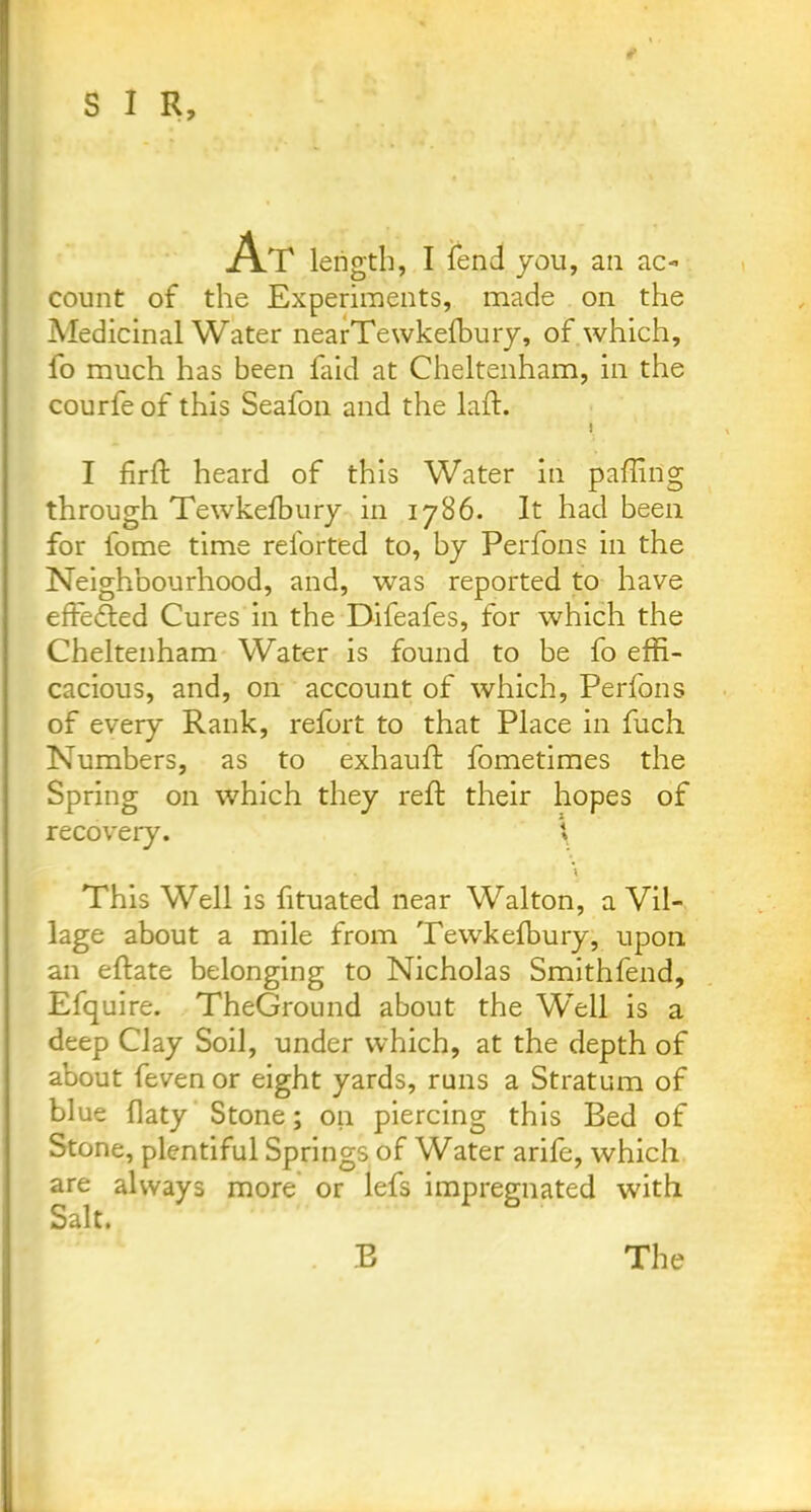 At length, I fend you, an ac- count of the Experiments, made on the Medicinal Water nearTewkefbury, of which, fo much has been laid at Cheltenham, in the courfe of this Seafon and the laid. ! I firft heard of this Water in palling through Tewkefbury in 1786. It had been for fome time reforted to, by Perfons in the Neighbourhood, and, was reported to have effected Cures in the Difeafes, for which the Cheltenham Water is found to be fo effi- cacious, and, on account of which, Perfons of every Rank, refort to that Place in fuch Numbers, as to exhauft fometimes the Spring on which they reft their hopes of recovery. \ \ This Well is fituated near Walton, a Vil- lage about a mile from Tewkefbury, upon an eftate belonging to Nicholas Smithfend, Efquire. TheGround about the Well is a deep Clay Soil, under which, at the depth of about feven or eight yards, runs a Stratum of blue flaty Stone; on piercing this Bed of Stone, plentiful Springs of Water arife, which are always more or lefs impregnated with Salt. B The