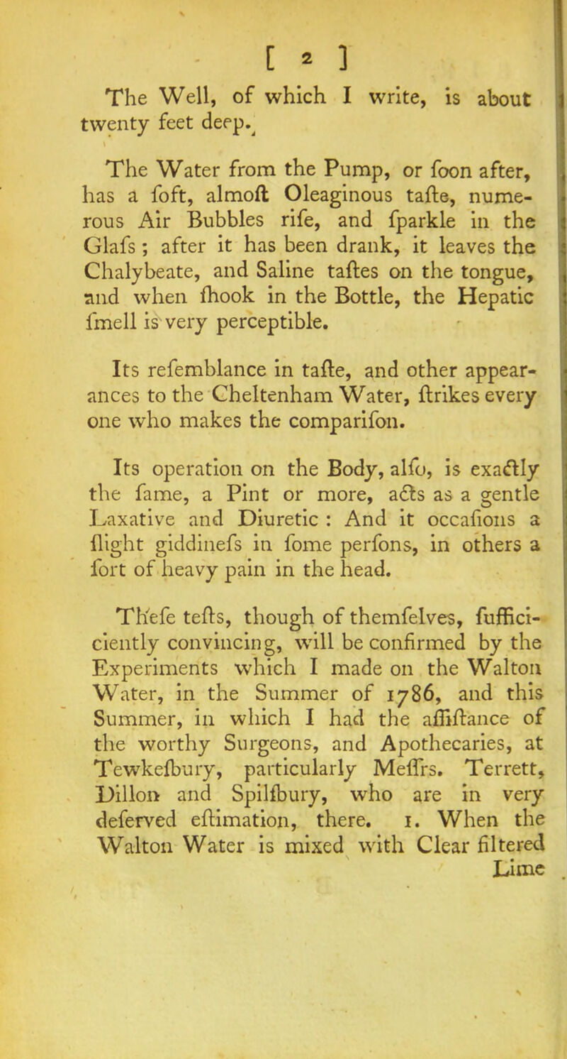 The Well, of which I write, is about twenty feet deep.^ \ The Water from the Pump, or foon after, has a foft, almoft Oleaginous tafte, nume- rous Air Bubbles rife, and fparkle in the Glafs; after it has been drank, it leaves the Chalybeate, and Saline taftes on the tongue, and when fhook in the Bottle, the Hepatic fmell is very perceptible. Its refemblance in tafte, and other appear- ances to the Cheltenham Water, ftrikes every one who makes the comparifon. Its operation on the Body, alfo, is exa&Iy the fame, a Pint or more, a<fts as a gentle Laxative and Diuretic : And it occafons a flight giddinefs in fome perfons, in others a fort of heavy pain in the head. Tliefe tefts, though of themfelves, fufflci- ciently convincing, will be confirmed by the Experiments which I made on the Walton Water, in the Summer of 1786, and this Summer, in which I had the affiftance of the worthy Surgeons, and Apothecaries, at Tewkefbury, particularly Meflfs. Terrett, Dillon and Spilfbury, who are in very deferved eftimation, there. 1. When the Walton Water is mixed with Clear filtered Lime