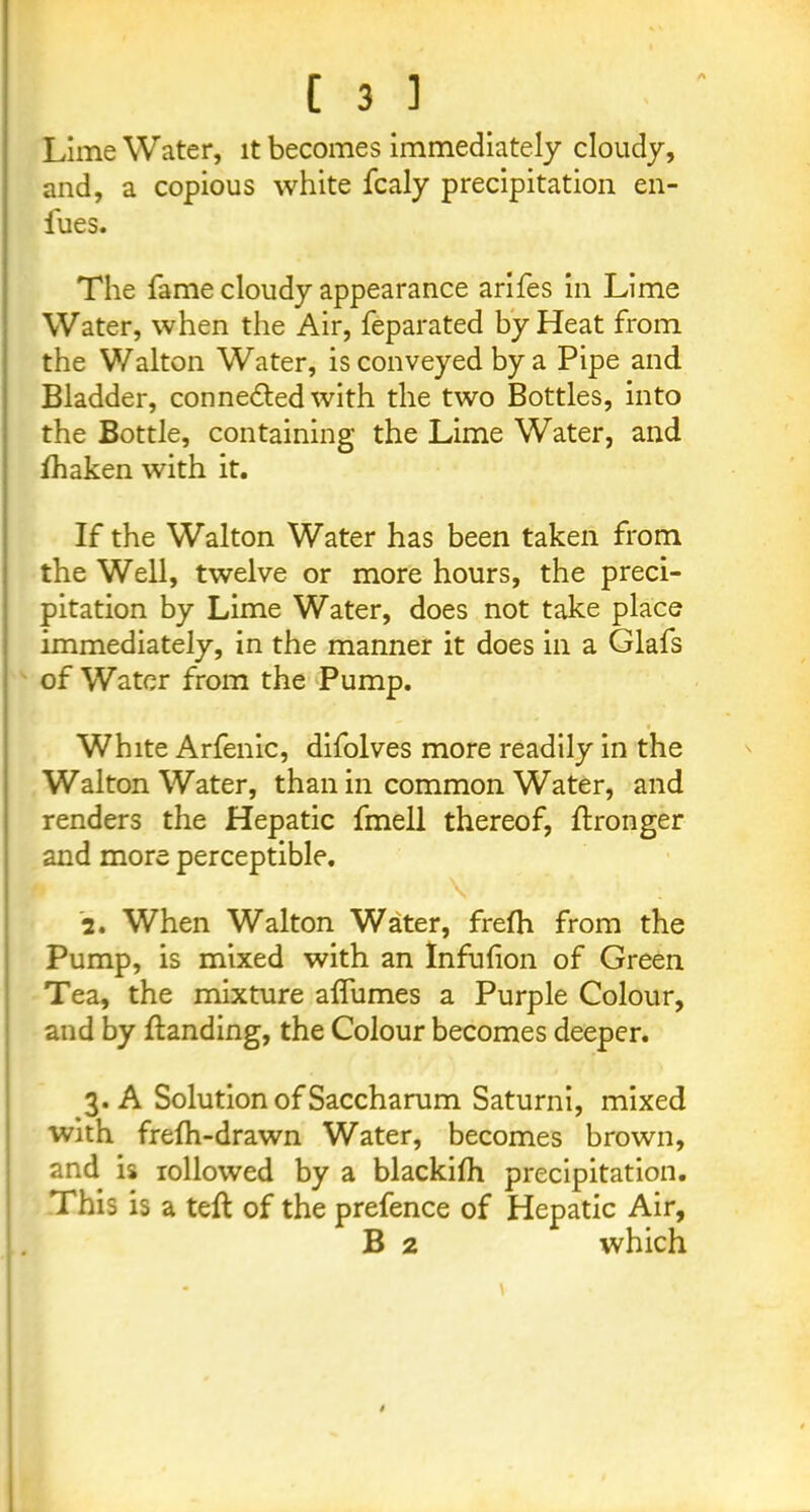 A Lime Water, it becomes immediately cloudy, and, a copious white fcaly precipitation en- fues. The fame cloudy appearance arifes in Lime Water, when the Air, feparated by Heat from the Walton Water, is conveyed by a Pipe and Bladder, connedted with the two Bottles, into the Bottle, containing the Lime Water, and fhaken with it. If the Walton Water has been taken from the Well, twelve or more hours, the preci- pitation by Lime Water, does not take place immediately, in the manner it does in a Glafs of Water from the Pump. White Arfenic, difolves more readily in the Walton Water, than in common Water, and renders the Hepatic fmell thereof, ftronger and more perceptible. \ ; 2. When Walton Water, frefh from the Pump, is mixed with an Infuhon of Green Tea, the mixture alfumes a Purple Colour, and by ftanding, the Colour becomes deeper. 3. A Solution of Saccharum Saturni, mixed with frefh-drawn Water, becomes brown, and is rollowed by a blackilh precipitation. This is a teft of the prefence of Hepatic Air, B 2 which \