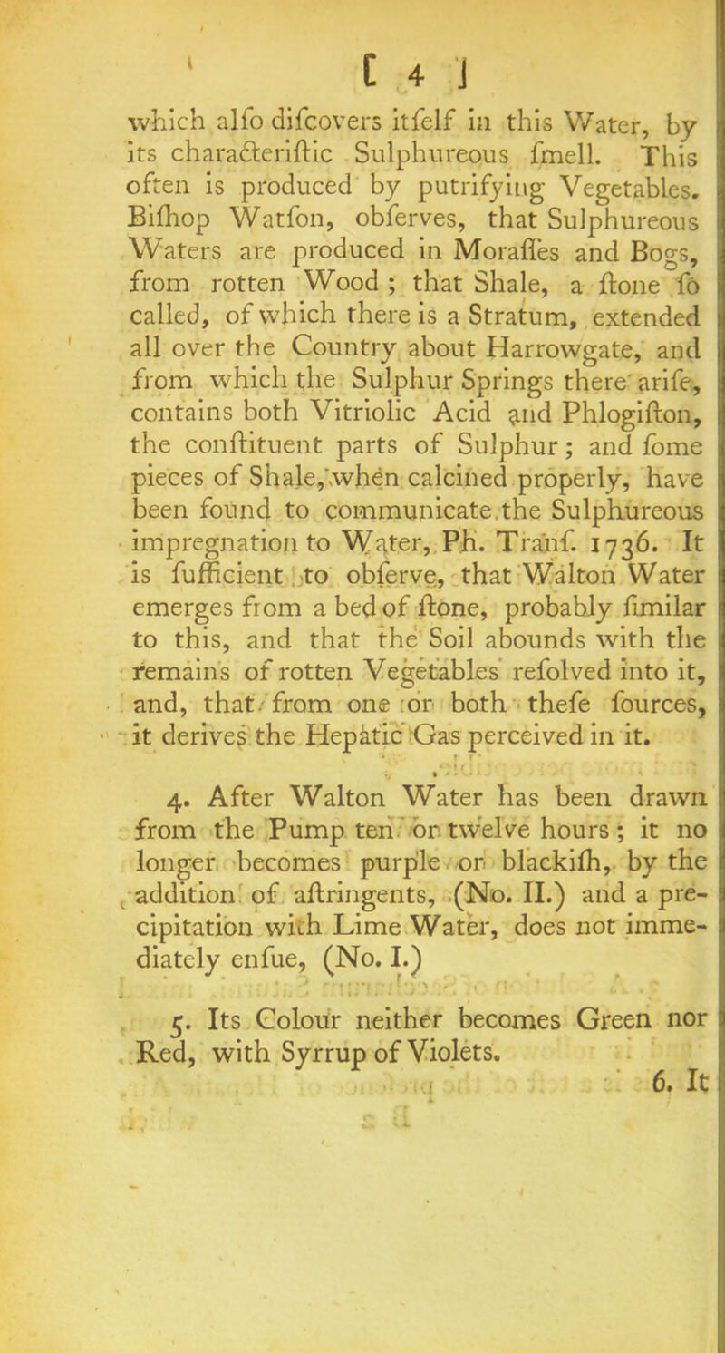 which alfo difcovers itfelf in this Water, by its characteriftic Sulphureous fmell. This often is produced by putrifyiug Vegetables. Bilhop Watfon, obferves, that Sulphureous Waters are produced in Morafles and Bogs, from rotten Wood ; that Shale, a ftone fo called, of which there is a Stratum, extended all over the Country about Harrowgate, and from which the Sulphur Springs there arife, contains both Vitriolic Acid $md Phlogifton, the conftituent parts of Sulphur; and fome pieces of Shale, when calcined properly, have been found to communicate.the Sulphureous impregnation to Water, Ph. Tra'nf. 1736. It is fufficient to obferve, that Walton Water emerges from a bed of done, probably fimilar to this, and that the Soil abounds with the remains of rotten Vegetables refolved into it, and, that, from one or both thefe fources, it derives the Hepktic Gas perceived in it. ’• » 1 • » ( • • • . T % * • 4. After Walton Water has been drawn from the Pump ten or twelve hours; it no longer becomes purple or blackifh, by the addition of aflringents, (No. II.) and a pre- cipitation with Lime Water, does not imme- diately enfue, (No. I.) i, ' Iii •» Iv./ . . . 5. Its Colour neither becomes Green nor Red, with Syrrup of Violets. 6. It