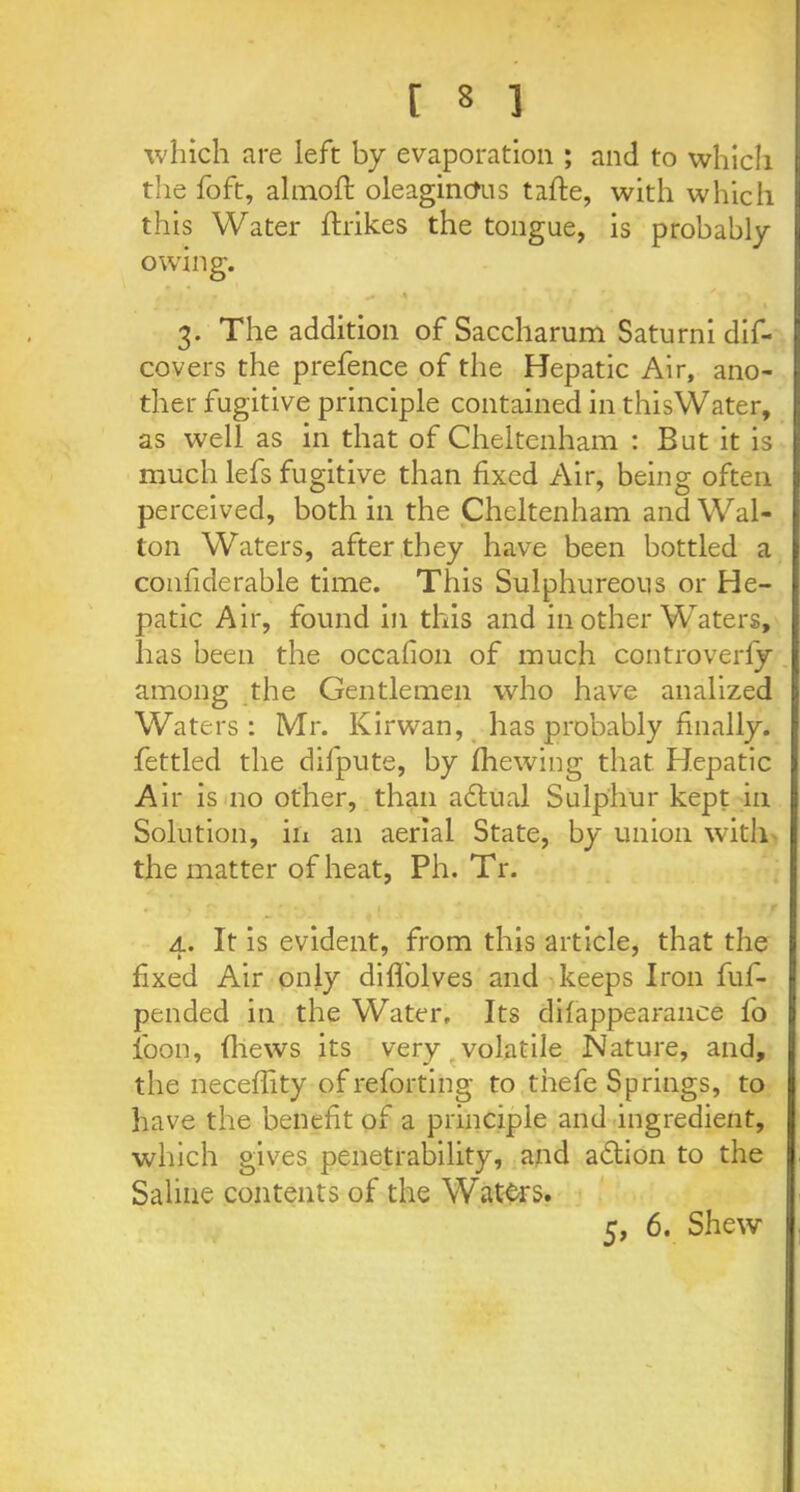 which are left by evaporation ; and to which the foft, almoft oleagincfus tafte, with which this Water ftrikes the tongue, is probably owing. ^ < ' / ■ ' I 3. The addition of Saccharum Saturni dis- covers the prefence of the Hepatic Air, ano- ther fugitive principle contained in this Water, as well as in that of Cheltenham : But it is much lefs fugitive than fixed Air, being often perceived, both in the Cheltenham and Wal- ton Waters, after they have been bottled a confiderable time. This Sulphureous or He- patic Air, found in this and in other Waters, has been the occafion of much controverfy among the Gentlemen who have analized Waters: Mr. Kirwan, has probably finally, fettled the difpute, by fhewing that Hepatic Air is no other, than actual Sulphur kept in Solution, in an aerial State, by union with the matter of heat, Ph. Tr. • ) ' 1 • * f 4. It is evident, from this article, that the fixed Air only diflolves and keeps Iron fuf- pended in the Water. Its difappearanee fo loon, (hews its very volatile Nature, and, the neceffity ofreforting to thefe Springs, to have the benefit of a principle and ingredient, which gives penetrability, and adtion to the Saline contents of the Waters. 5, 6. Shew