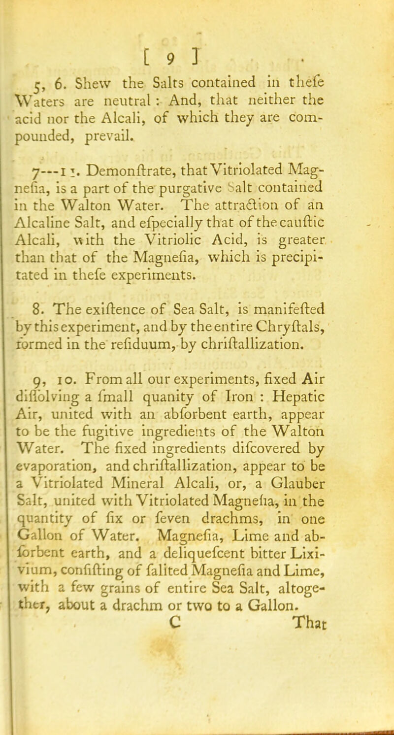5, 6. Shew the Salts contained in tliefe Waters are neutral : And, that neither the acid nor the Alcali, of which they are com- pounded, prevail. 7—11. Demonftrate, that Vitriolated Mag- nefia, is a part of the purgative Salt contained in the Walton Water. The attraction of an Alcaline Salt, and efpecially that of thecauftic Alcali, with the Vitriolic Acid, is greater than that of the Magnefia, which is precipi- tated in thefe experiments. 8. The exigence of Sea Salt, is manifefted by this experiment, and by the entire Chryftals, formed in the refiduum, by chriftallization. 9, 10. From all our experiments, fixed Air difTolving a fmall quanity of Iron : Hepatic Air, united with an abforbent earth, appear to be the fugitive ingredients of the Walton Water. The fixed ingredients difcovered by evaporation, and chriftallization, appear to be a Vitriolated Mineral Alcali, or, a Glauber Salt, united with Vitriolated Magneha, in the quantity of fix or feven drachms, in one Gallon of Water. Magnefia, Lime and ab- lorbent earth, and a deliquefcent bitter Lixi- vium, confiding of falited Magnefia and Lime, with a few grains of entire Sea Salt, altoge- ther, about a drachm or two to a Gallon. C That