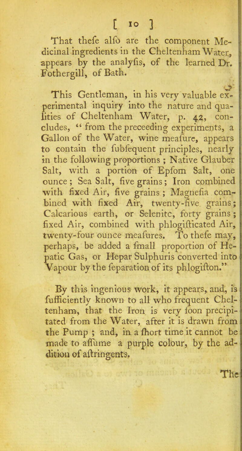 t 1° ] That thefe alfo are the component Me- dicinal ingredients in the Cheltenham Water, appears by the analyfis, of the learned Dr. Fothergill, of Bath. This Gentleman, in his very valuable ex- perimental inquiry into the nature and qua- lities of Cheltenham Water, p. 42, con- cludes, “ from the preceeding experiments, a Gallon of the Water, wine meafure, appears to contain the fubfequent principles, nearly in the following proportions ; Native Glauber Salt, with a portion of Epfom Salt, one ounce; Sea Salt, five grains; Iron combined with fixed Air, five grains ; Magnefia com- bined with fixed Air, twenty-five grains; Calcarious earth, or Selenite, forty grains; fixed Air, combined with phlogiflicated Air, twenty-four ounce meafures. To thefe may, perhaps, be added a fmall proportion of He- patic Gas, or Hepar Sulphuris converted into Vapour by the feparation of its phlogifton.” . . 1 , By this ingenious work, it appears, and, is fufficiently known to all who frequent Chel- tenham, that the Iron is very foon precipi- tated from the Water, after it is drawn from the Pump ; and, in a fhort time it cannot be made to affume a purple colour, by the ad- dition of aftringents.