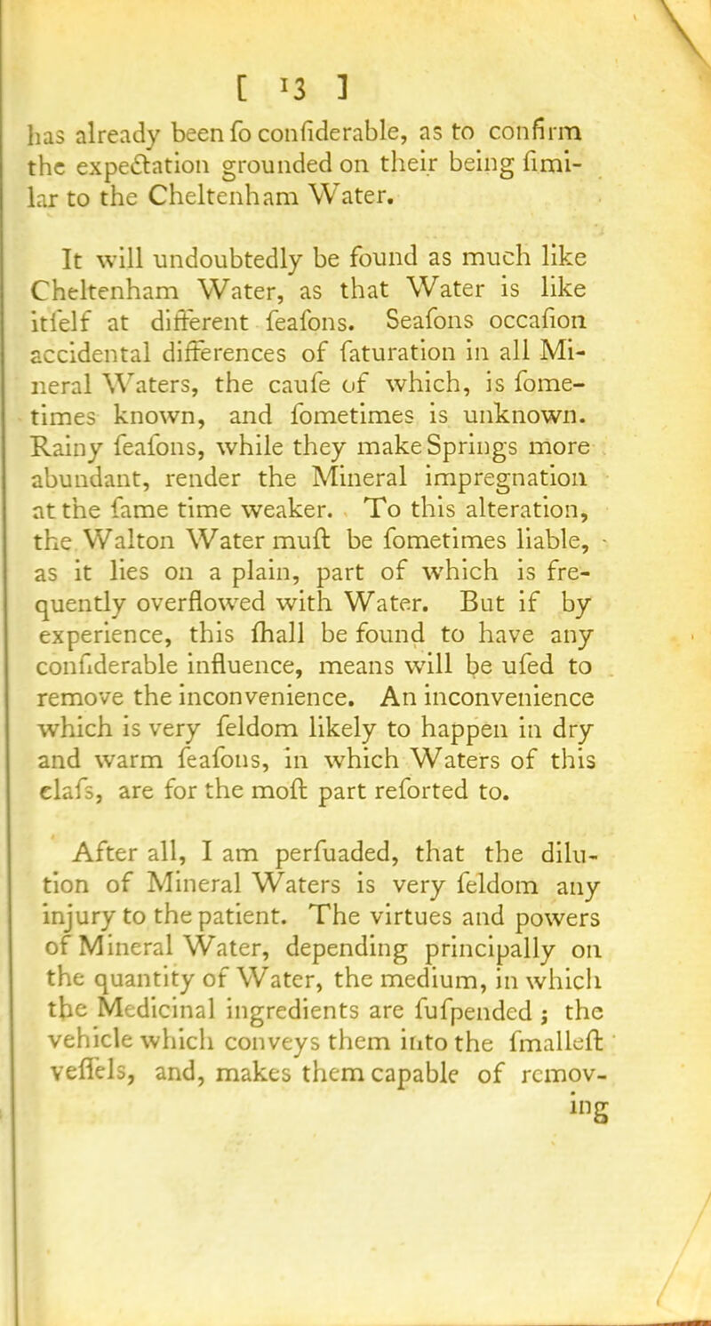 has already been fo confiderable, as to confirm the expectation grounded on their being fimi- lar to the Cheltenham Water. It will undoubtedly be found as much like Cheltenham Water, as that Water is like itfelf at different feafons. Seafons occafion accidental differences of faturation in all Mi- neral Waters, the caufe of which, is fome- times known, and fometimes is unknown. Rainy feafons, while they make Springs more abundant, render the Mineral impregnation at the fame time weaker. To this alteration, the Walton Water muff be fometimes liable, - as it lies on a plain, part of which is fre- quently overflowed with Water. But if by experience, this fhall be found to have any conflderable influence, means will be ufed to remove the inconvenience. An inconvenience which is very feldom likely to happen in dry and warm feafons, in which Waters of this elafs, are for the mofl: part reforted to. After all, I am perfuaded, that the dilu- tion of Mineral Waters is very feldom any injury to the patient. The virtues and powers of Mineral Water, depending principally on the quantity of Water, the medium, in which the Medicinal ingredients are fufpended ; the vehicle which conveys them into the fmalleft velfels, and, makes them capable of rcmov-
