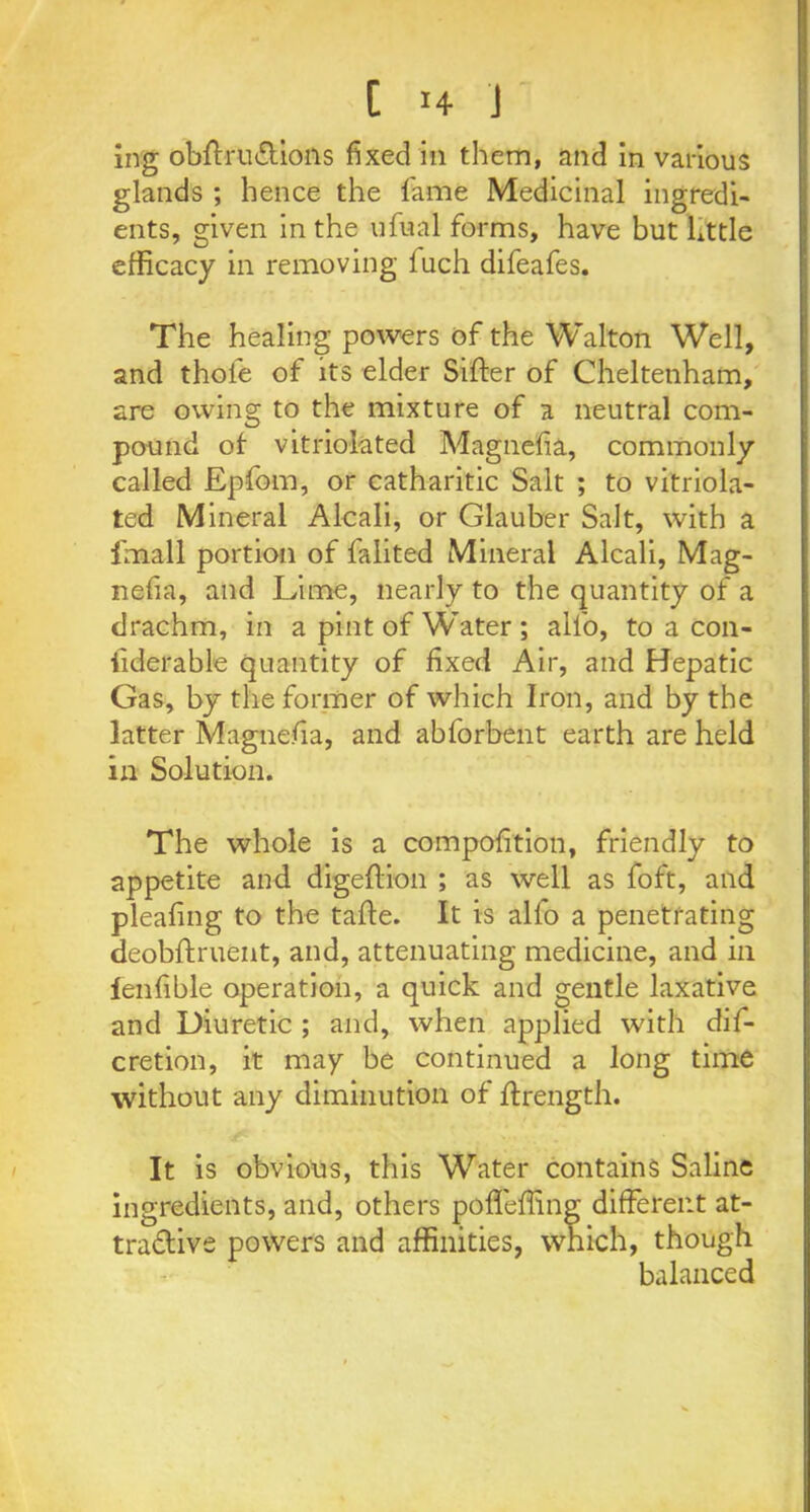 ing obftru&ions fixed in them, and in various glands ; hence the fame Medicinal ingredi- ents, given in the ufual forms, have but little efficacy in removing fuch difeafes. The healing powers of the Walton Well, and thole of its elder Sifter of Cheltenham, are owing to the mixture of a neutral com- pound of vitriolated Magnefia, commonly called Epfom, or catharitic Salt ; to vitriola- ted Mineral Alcali, or Glauber Salt, with a fnaall portion of falited Mineral Alcali, Mag- nefia, and Lime, nearly to the quantity of a drachm, in a pint of Water ; all'o, to a con- fiderable quantity of fixed Air, and Hepatic Gas, by the former of which Iron, and by the latter Magnefia, and abforbent earth are held in Solution. The whole is a compofition, friendly to appetite and digeftion ; as well as foft, and pleafing to the tafte. It is alfo a penetrating deobftruent, and, attenuating medicine, and in fenfible operation, a quick and gentle laxative and Diuretic ; and, when applied with dis- cretion, it may be continued a long time without any diminution of ftrength. It is obvious, this Water contains Saline ingredients, and, others pofleffing different at- tradlive powers and affinities, which, though balanced