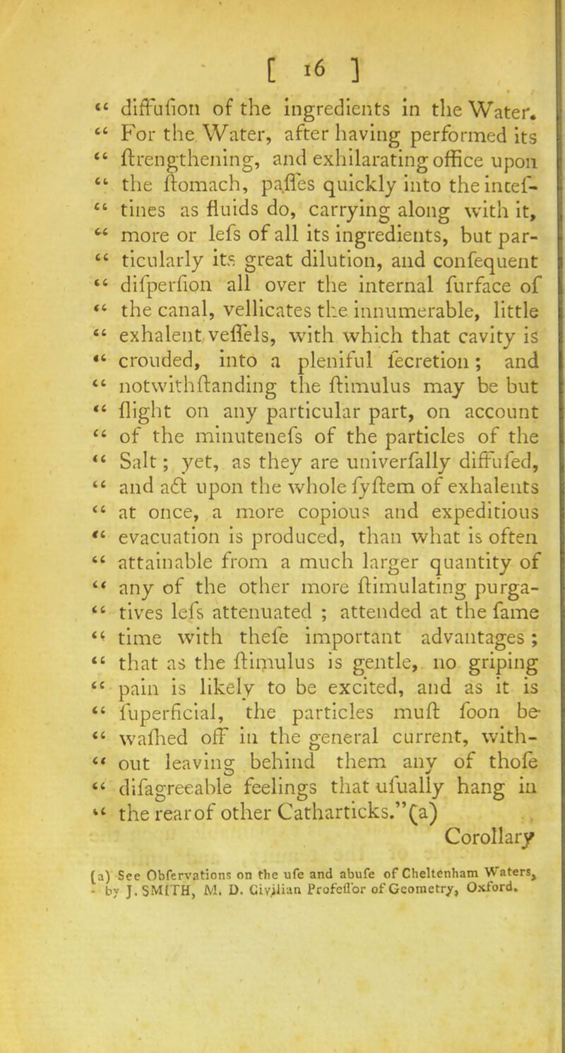 - [ «6 ] 44 diffusion of the ingredients in the Water. 44 For the Water, after having performed its 44 ftrengthening, and exhilarating office upon 44 the ffomach, paffes quickly into the incef- 44 tines as fluids do, carrying along with it, 44 more or lefs of all its ingredients, but par- 44 ticularly its great dilution, and confequent 44 difperfion all over the internal furface of 44 the canal, vellicates the innumerable, little 44 exhalent veffels, with which that cavity is 44 crouded, into a pleniful lecretion; and 44 notwithftanding the flimulus may be but “ flight on any particular part, on account 44 of the minutenefs of the particles of the 44 Salt; yet, as they are univerfally difFufed, 44 and a£f upon the whole fyffem of exhalents 44 at once, a more copious and expeditious 44 evacuation is produced, than what is often 44 attainable from a much larger quantity of 44 any of the other more Simulating purga- 44 tives lefs attenuated ; attended at the fame 4< time with thefe important advantages ; 44 that as the flimulus is gentle, no griping 44 pain is likely to be excited, and as it is 44 fuperficial, the particles muff foon be 44 wafhed off in the general current, with- 44 out leaving; behind them anv of thole 44 difagreeable feelings that ulually hang in 44 the rearof other Catharticks.”(a) Corollary (a) See Obfervations on the ufe and abufe of Cheltenham WaterSj • by J. SMITH, M. D. Civilian Profcfl'or of Geometry, Oxford.