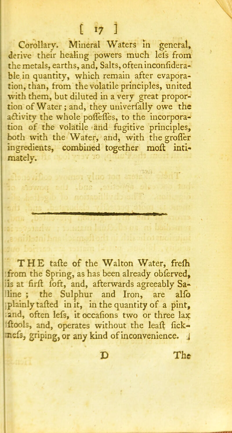 Corollary. Mineral Waters in general, derive their healing powers much lels from the metals, earths, and. Salts, often inconlidera- ble in quantity, which remain after evapora- tion, than, from the volatile principles, united with them, but diluted in a very great propor- tion of Water; and, they univerfally owe the activity the whole pofleffes, to the incorpora- tion of the volatile and fugitive principles, both with the Water, and, with the grofler ingredients, combined together moil inti- mately. THE tafle of the Walton Water, frefh from the Spring, as has been already obferved, is at firfl foft, and, afterwards agreeably Sa- line ; the Sulphur and Iron, are alfo plainly tailed in it, in the quantity of a pint, and, often lefs, itoccafions two or three lax ftools, and, operates without the lead fick- nefs, griping, or any kind of inconvenience, j