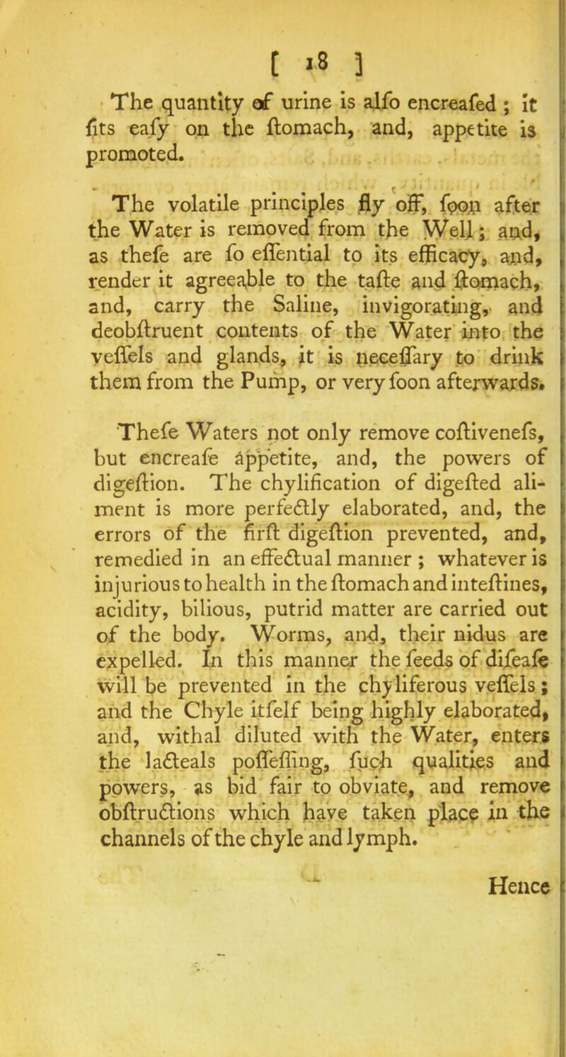 [ >8 3 The quantity af urine is alfo encreafed ; it {its eafy on the ftomach, and, appetite is promoted. t ■ The volatile principles fly off, fpoo after the Water is removed from the Well ; and, as thefe are fo eflential to its efficacy, and, render it agreeable to the tafte and ftomach, and, carry the Saline, invigorating, and deobftruent contents of the Water into the veflels and glands, it is neeeflary to drink them from the Pump, or very foon afterwards. Thefe Waters not only remove coftivenefs, but encreafe appetite, and, the powers of digeflion. The chylification of digefted ali- ment is more perfectly elaborated, and, the errors of the firft digeflion prevented, and, remedied in an effectual manner ; whatever is injurious to health in the flomach and inteflines, acidity, bilious, putrid matter are carried out of the body. Worms, and, their nidus are expelled. In this manner the feeds of di.feafe will be prevented in the ch^liferous veflels; and the Chyle itfelf being highly elaborated, and, withal diluted with the Water, enters the ladteals pofleffing, fuc.h qualities and powers, as bid fair to obviate, and remove obftru&ions which have taken place in the channels of the chyle and lymph. Hence