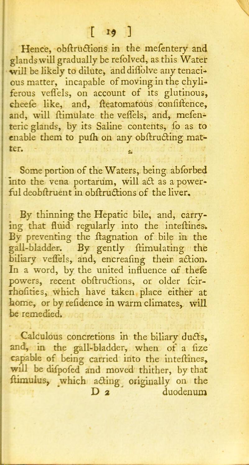 [ r9 1 Hence, obftrudtions in the mefentery and glands will gradually be refolved, as this Water will be likely to dilute, and diffolve any tenaci- ous matter, incapable of moving in the chyli- ferous veflels, on account of its glutinous, cheefe like, and, fteatomatous confiftence, and, will ftimulate the veflels, and, mefen- teric glands, by its Saline contents, fo as to enable them to pufti on any obftrudling mat- ter. - * Some portion of the Waters, being abforbed into the vena portarum, will a£t as a power- ful deobftruent in obftrudtions of the liver. By thinning the Hepatic bile, and, carry- ing that fluid regularly into the inteftines. By preventing the ftagnation of bile in the gall-bladder. By gently ftimulating the biliary veflels, and, encreafing their adlion. In a word, by the united influence of thele powers, recent obftru&ions, or older fcir- rhofities, which have taken place either at home, or by refldence in warm climates, will be remedied. Calculous concretions in the biliary du&s, and, in the gall-bladder, when of a ftze capable of being carried into the inteftines, will be difpofed and moved thither, by that ftimulus, which adling originally on the