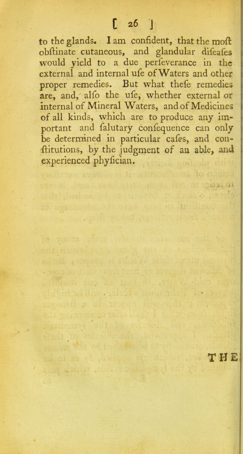 to the glands. I am confident, that the moft obftinate cutaneous, and glandular difeafes would yield to a due perfeverance in the external and internal ufe of Waters and other proper remedies. But what thefe remedies are, and, alfo the ufe, whether external or internal of Mineral Waters, and of Medicines of all kinds, which are to produce any im- portant and falutary confequence can only be determined in particular cafes, and con- fli tut ions, by the judgment of an able, and experienced pbyfician. . u J . * » f THE