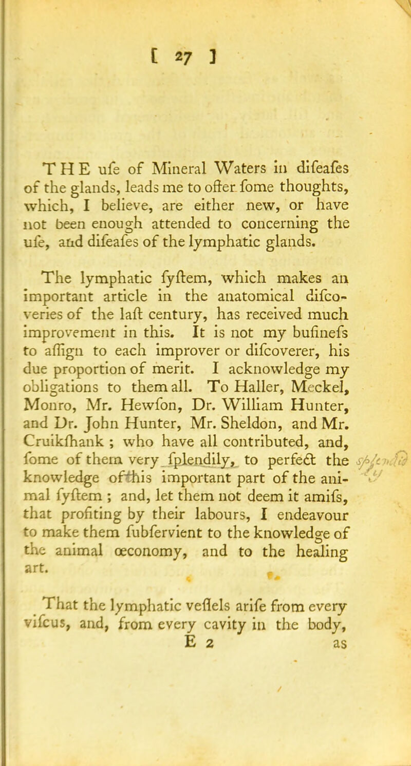 THE life of Mineral Waters in difeafes of the glands, leads me to offer fome thoughts, which, I believe, are either new, or have not been enough attended to concerning the ule, and difeafes of the lymphatic glands. The lymphatic fyflem, which makes ail important article in the anatomical difco- veries of the laft century, has received much improvement in this. It is not my bufinefs to aflign to each improver or difcoverer, his due proportion of merit. I acknowledge my obligations to them all. To Haller, Meckel, Monro, Mr. Hewfon, Dr. William Hunter, and Dr. John Hunter, Mr. Sheldon, and Mr. Cruikfhank ; who have all contributed, and, fome of them very fpiendily, to perfect the s/>Jt >■ V-: knowledge ofthis important part of the ani- mal fyftem ; and, let them not deem it amifs, that profiting by their labours, I endeavour to make them fubfervient to the knowledge of the animal ceconomy, and to the healing art. That the lymphatic veflels arife from every vifcus, and, from every cavity in the body, E 2 as /