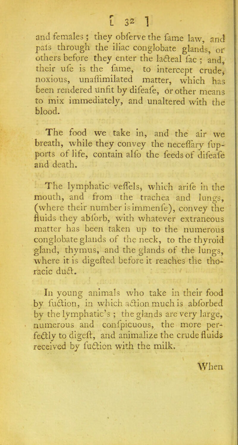 and females ; they obferve the fame law, and pals through the iliac conglobate glands, or others before they enter the laCteal fac ; and, their life is the fame, to intercept crude* noxious, unallimilated matter, which has been rendered unfit by difeafe, or other means to mix immediately, and unaltered with the blood. The food we take in, and the air we breath, while they convey the neceflary fup- ports of life, contain alfo the feeds of difeafe and death. The lymphatic veflels* which arife in the mouth, and from the trachea and lungs, (where their number isimmenfe), convey the fluids they abl'orb, with whatever extraneous matter has been taken up to the numerous conglobate glands of the neck, to the thyroid gland, thymus, and the glands of the lungs, where it is digefted before it reaches the tho- racic du£t. £1 ... - . t In young animals who take in their food by fuCtion, in which aCtion much is abforbed by the lymphatic’s ; the glands are very large, numerous and confpicuous, the more per- fectly to digefl:, and animalize the crude fluids received by fudtion with the milk. When