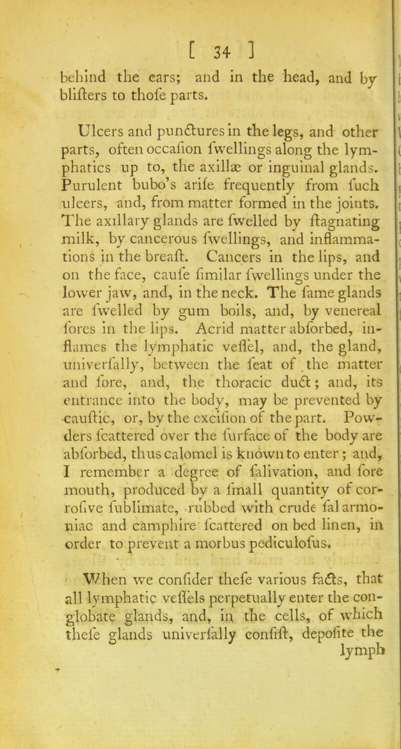 behind the cars; and in the head, and by blifters to thofe parts. Ulcers and punctures in the legs, and other parts, often occafion fwellings along the lym- phatics up to, the axillae or inguinal glands. Purulent bubo’s arife frequently from luch ulcers, and, from matter formed in the joints. The axillary glands are fwelled by ffagnating milk, by cancerous fwellings, and inflamma- tions in the bread:. Cancers in the lips, and on the face, caufe fimilar dwellings under the lower jaw, and, in the neck. The fame glands are fwelled by gum boils, and, by venereal fores in the lips. Acrid matter abforbed, in- flames the lymphatic veflel, and, the gland, univerfally, between the feat of the matter and fore, and, the thoracic duff; and, its entrance into the body, may be prevented by cauftic, or, by the excifion of the part. Pow- ders fcattered over the iurface of the body are abforbed, thus calomel is known to enter ; and, I remember a degree of falivation, and fore mouth, produced by a fmall quantity of cor- rohve fublimate, rubbed with crude falarmo- niac and camphire fcattered on bed linen, in order to prevent a morbus pediculofus. When we confider thefe various fa&s, that all lymphatic veflels perpetually enter the con- globate glands, and, in the cells, of which thefe glands univerfally confiff, depolite the lymph T
