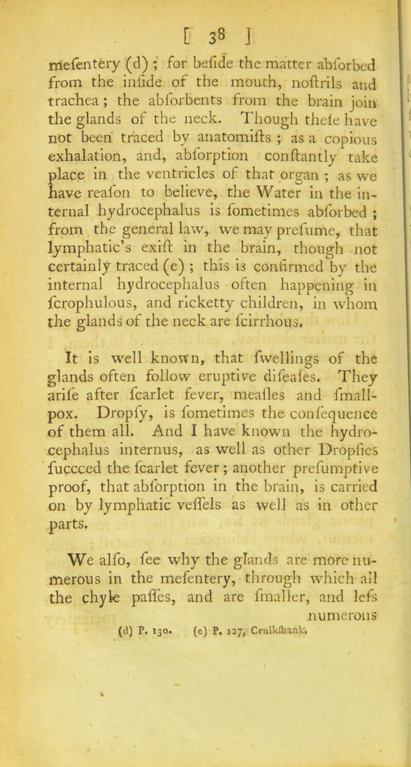 mefentery (d) ; for befide the matter abforbed from the infide of the mouth, noftrils and trachea ; the abforbents from the brain join the glands of the neck. Though thele have not been traced bv anatomifts ; as a copious exhalation, and, abforption conftantly take place in the ventricles of that organ ; as we have reafon to believe, the Water in the in- ternal hydrocephalus is fometimes abforbed ; from the general law, we may prefume, that lymphatic’s exift in the brain, though not certainly traced (e) ; this is confirmed by the internal hydrocephalus often happening in fcrophulous, and ricketty children, in whom the glands of the neck are fcirrhous. It is well known, that fwellin&s of the glands often follow eruptive difeales. They arile after fcarlet fever, mealies and fmall- pox. Dropfy, is fometimes the confequence of them all. And I have known the hydro- cephalus interims, as well as other Dropfies fuccced the fcarlet fever; another prefumptive proof, that abforption in the brain, is carried on by lymphatic velfels as well as in other parts. We alfo, fee why the glands are more nu- merous in the mefentery, through which all the chyle pafles, and are fmaller, and lefs numerous (d) P. I30. (e) P. 127, Cruiklhank.