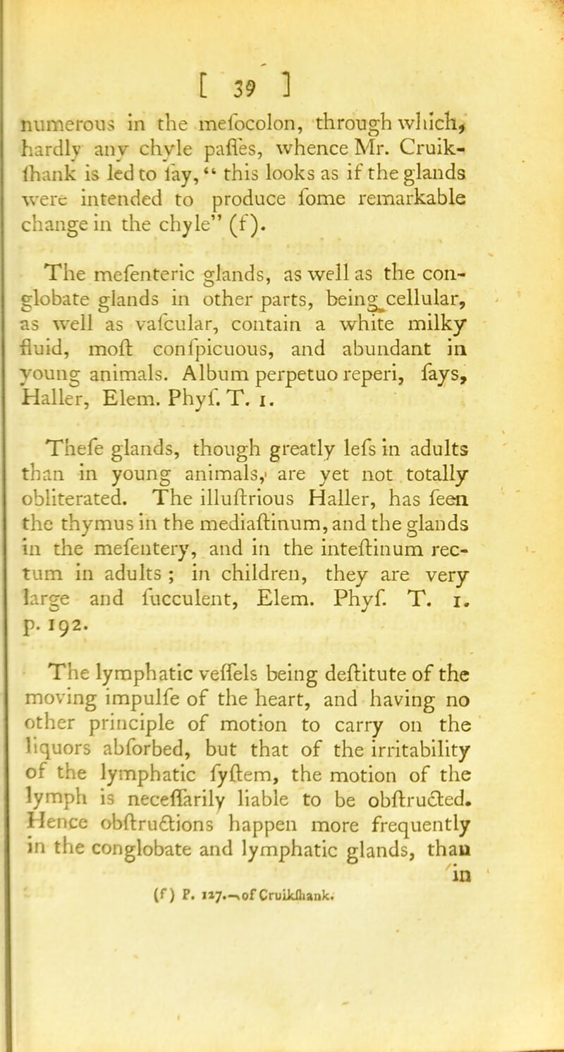 numerous in the mefocolon, through which, hardly any chyle pafles, whence Mr. Cruik- lhank is led to lay, “ this looks as if the glands were intended to produce fome remarkable change in the chyle” (f). The mefenteric glands, as well as the con- globate glands in other parts, being^cellular, as well as vafcular, contain a white milky fluid, moft confpicuous, and abundant in young animals. Album perpetuo reperi, fays, Haller, Elem. Phyf. T. i. Thefe glands, though greatly lefs in adults than in young animals,- are yet not totally obliterated. The illuftrious Haller, has feen the thymus in the mediaftinum, and the glands in the mefentery, and in the inteftinum rec- tum in adults ; in children, they are very large and fucculent, Elem. Phyf. T. i. p. 192. The lymphatic veffels being deflitute of the moving impulfe of the heart, and having no other principle of motion to carry on the liquors abforbed, but that of the irritability of the lymphatic fyftem, the motion of the lymph is neceffarily liable to be obftructed. Hence obftru&ions happen more frequently in the conglobate and lymphatic glands, thau (f) F. ii7.-,of CruiJdhank.