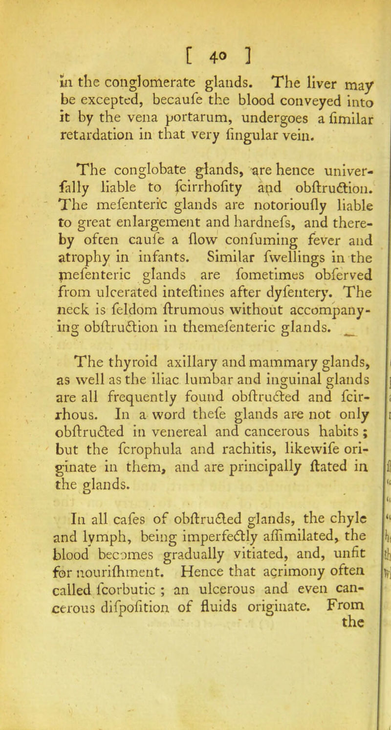 [ 4° ] in the conglomerate glands. The liver may be excepted, becaufe the blood conveyed into it by the vena portarum, undergoes a fimilar retardation in that very lingular vein. The conglobate glands, are hence univer- fally liable to feirrhofity and obftru&ion. The mefenteri'c glands are notorioufly liable to great enlargement and hardnefs, and there- by ofeen cauie a flow confuming fever and atrophy in infants. Similar fwellings in the jnefenteric glands are fometimes obferved from ulcerated inteftines after dyfentery. The neck is feldom ftrumous without accompany- ing obstruction in themefenteric glands. _ The thyroid axillary and mammary glands, as well as the iliac lumbar and inguinal glands are all frequently found obftruCted and feir- ; rhous. In a word thefe glands are not only i obftruCted in venereal and cancerous habits; but the fcrophula and rachitis, likewife ori- ginate in them, and are principally Hated in li the glands. 11 * I'1 In all cafes of obftru&ed glands, the chyle “ and lymph, being imperfectly affimilated, the f), blood becomes gradually vitiated, and, unfit |{J] for nourifhment. Hence that agrimony often bj called fcorbutic ; an ulcerous and even can- cerous difpofition of fluids originate. From the