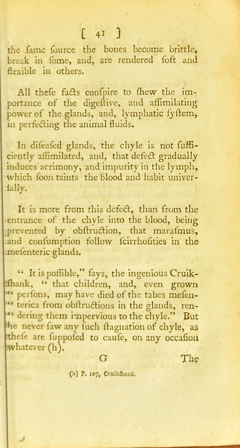 the fame fource the bones become brittle, break in fome, and, are rendered foft and flexible in others. All thefe fa&s confpire to fhew the im- portance of the digeftive, and affimilating power of the glands, and, lymphatic iyftem, in perfecting the animal fluids. In difeafed glands, the chyle is not fuffi- ciently aflimilated, and, that defeat gradually induces acrimony, and impurity in the lymph, which loon taints the blood and habit univer- lally. It is more from this defedt, than from the entrance of the chyle into the blood, being prevented by obftrudtion, that marafmus, and confumption follow fcirrholities in the imelenteric glands. li It is poflible,” fays, the ingenious Cruik- Ihank, “ that children, and, even grown “ perfons, may have died of the tabes mefen- “ terica from obflrudtions in the glands, ren- “ dering them impervious to the chyle.” But die never faw any fuch flagnation of chyle, as thefe are fuppofed to caufe, on any occafloa whatever (h). G Th? (h) P. ioy, Cruikfhank. J