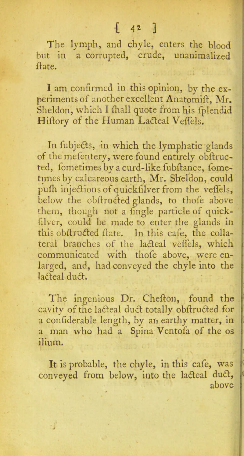 [ 4* ] The lymph, and chyle, enters the blood but in a corrupted, crude, unanimalized ftate. I am confirmed in this opinion, by the ex- periments of another excellent Anatomift, Mr. Sheldon, which I fhall quote from his fplendid Hiftory of the Human Ladteal Veffels. In fubjedts, in which the lymphatic glands of the mefentery, were found entirely obftruc- ted, fometimes by a curd-like fubftance, fome- times by calcareous earth, Mr. Sheldon, could pufh injedtions of quickfilver from the veffels, below the obflruefed glands, to thofe above them, though not a {ingle particle of quick- filver, could be made to enter the glands in this obftrudted {fate. In this cafe, the colla- teral branches of the ladteal veffels, which communicated with thofe above, were en- larged, and, had conveyed the chyle into the ladteal dudt. The ingenious Dr. Chefton, found the cavity of the ladteal dudt totally obftrudted for a confiderable length, by an earthy matter, in a man who had a Spina Ventofa of the os ilium. It is probable, the chyle, in this cafe, was conveyed from below, into the ladteal dudt, above ■i