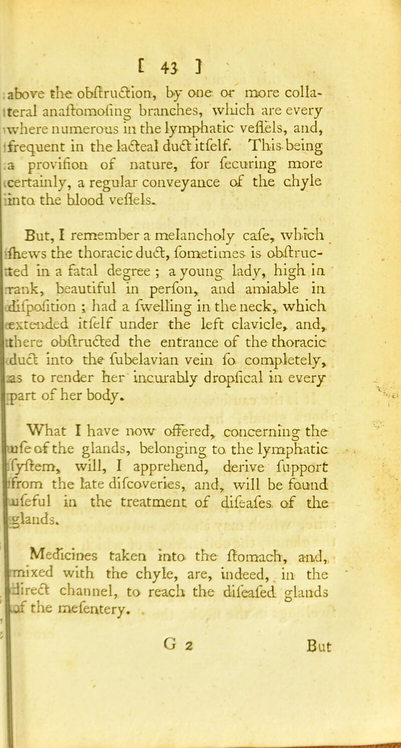 [ 4J ] ' above the obffruftion, by one or more col la* teral anaftomoling branches, wliich are every where numerous in the lymphatic veflels, and, frequent in the ladteal du£l itfelf. This-being a provihon of nature, for fecuring more •.certainly, a regular conveyance of the chyle :inta the hlood veflels. But, I remember a melancholy cafe, which ffiews the thoracic du£l, fo me times is ohftruc- ted in a fatal degree ; a young lady, high in Tank, beautiful in perfon, and amiable in difpofition ; had a fwelling in the neck, which extended itfelf under the left clavicle, and,, .there obftructed the entrance of the thoracic duel into the fubelavian vein fo completely, .as to render her incurably dropfleal in every part of her body. What I have now offered, conceminsr the lie of the glands, belonging to. the lymphatic [ffyftem, will, I apprehend, derive fupport from the late difeoveries, and, will be found lufeful in the treatment of difeafes of the I glands. Medicines taken into the ffomach, and, infixed with the chyle, are, indeed, in the I direct channel, to reach the difeafed glands  the mefentery. . G 2 But