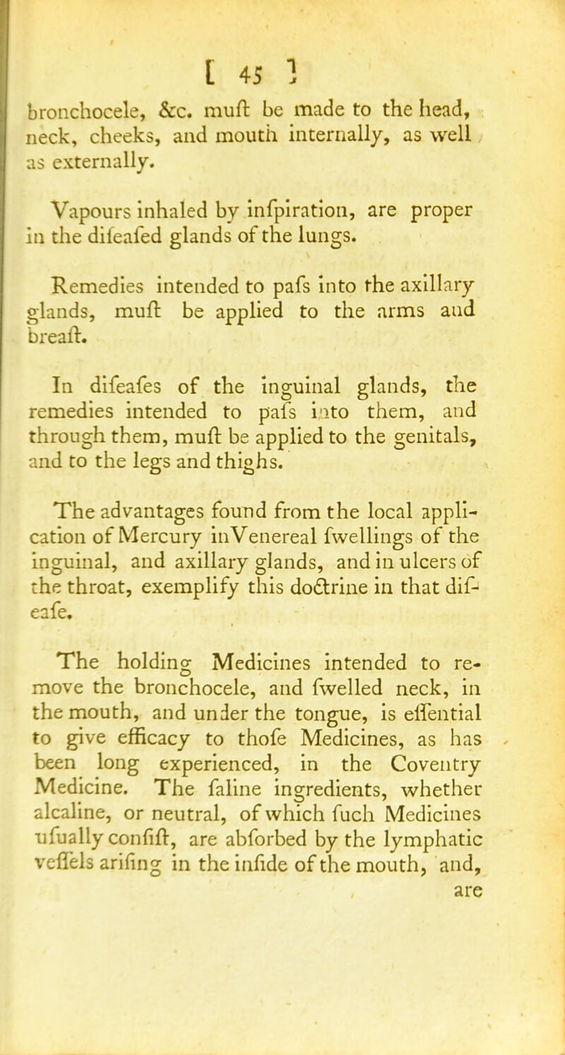 bronchocele, &c. muft be made to the head, neck, cheeks, and mouth internally, as well as externally. Vapours inhaled by infpiration, are proper in the difeafed glands of the lungs. Remedies intended to pafs into the axillary glands, muft be applied to the arms and breaft. In difeafes of the inguinal glands, the remedies intended to pals into them, and through them, muft be applied to the genitals, and to the legs and thighs. The advantages found from the local appli- cation of Mercury inVenereal fwellings of the inguinal, and axillary glands, and in ulcers of the throat, exemplify this dodtrine in that dif- eafe. The holding Medicines intended to re- move the bronchocele, and fwelled neck, in the mouth, and under the tongue, is eilential to give efficacy to thofe Medicines, as has been long experienced, in the Coventry Medicine. The faline ingredients, whether alcaline, or neutral, of which fuch Medicines ufually conlift, are abforbed by the lymphatic iTefiels arifing in the infide of the mouth, and, , are