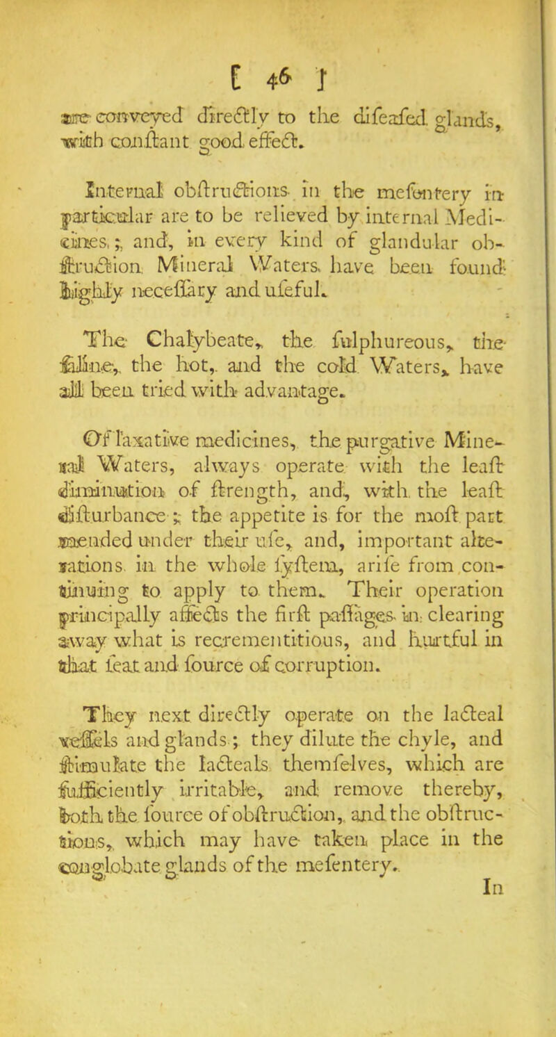 are convered diredly to the difeafied. glands, with condant ^oodeffed. w Internal obdrudions- in the mefontery in particular are to be relieved by internal Medi- cines, and, in every kind of glandular ob- fih'udion. Mineral Waters, have been found 2dghl;y necedary anduiefuh The Chalybeate, the fulphureous, the- feline, the hot,, and the cold Waters* have ah been tried with advantage* Of laxative medicines, the purgative Mine- ral Waters, always operate with the lead dhrdnuition of drength, and, with, the lead didurbance t the appetite is for the mod part mended u-nder their ufe, and, important alte- rations. in the whole lydem, a rife from con- tinuing to apply to them* Their operation principally a Sects the fird padages- in- clearing away what is reerementitious, and hurtful in fttaat feat and fource of corruption. They next di redly operate on the la deal vedels and glands ; they dilute the chyle, and simulate the ladeals themfelves, which are deficiently irritable, and remove thereby, froth the louree ofobdrudion, and the obdruc- tioD'S,, which may have- taken, place in the connlobate glands of the mefenterv.. <3, O' * In