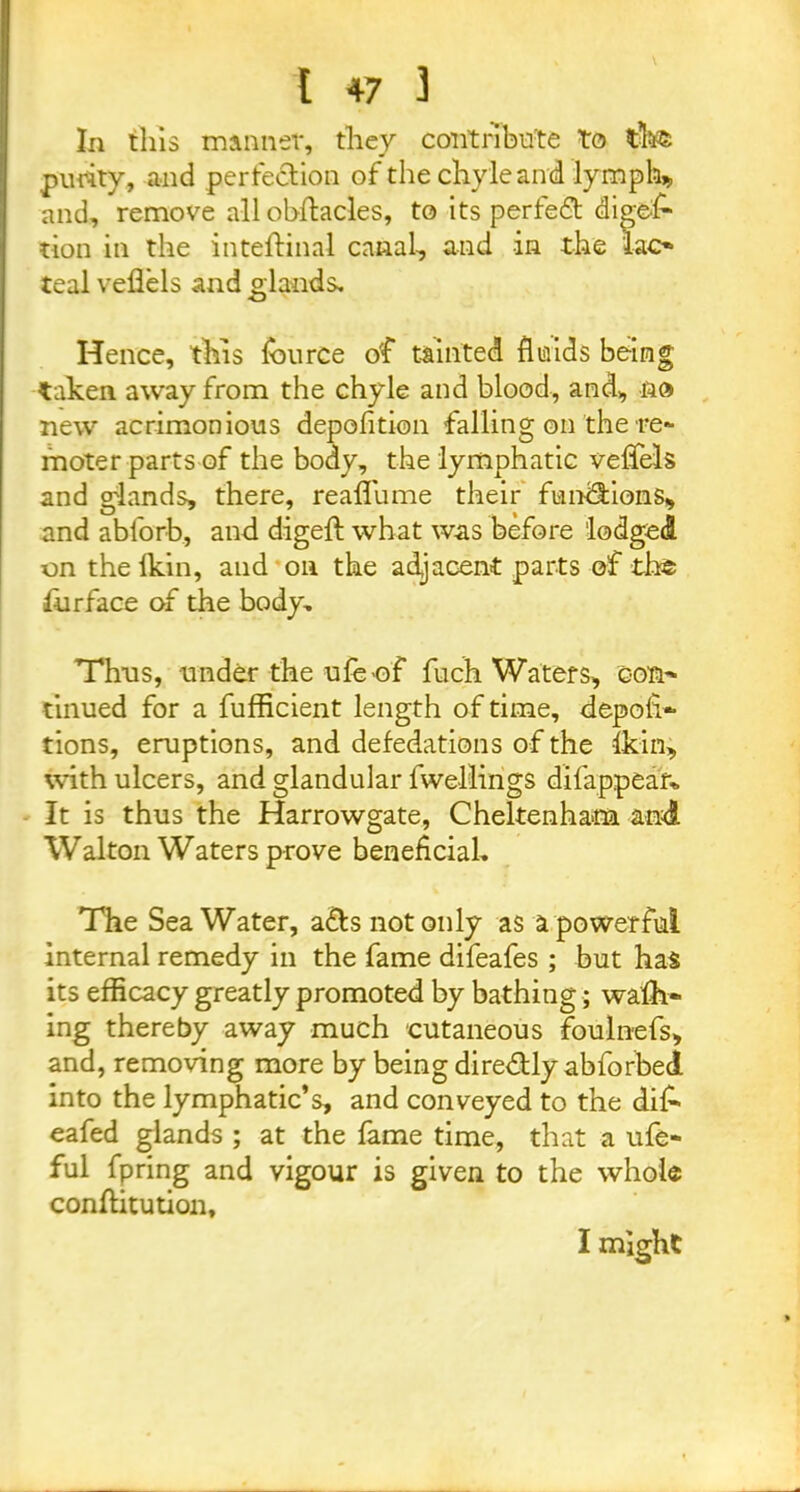 In this manner, they contribute to purity, and perfection of the chyle and lymphs and, remove all ohftacles, to its perfect diges- tion in the inteftinal canal-, and in the lac- teal veflels and glands. Hence, this fburce of tainted fluids being taken away from the chyle and blood, and, no new acrimonious depofition falling on the re- moter parts of the body, the lymphatic veffels and glands, there, reaflume their functions, and abforb, and digeft what was before lodged on thelkin, and on the adjacent parts of the fur face of the body. Thus, under the ufe of fuch Waters, con' tinued for a fufficient length of time, depofi- tions, eruptions, and defedations of the Ikin, with ulcers, and glandular fwellings difappear* It is thus the Harrowgate, Cheltenham and Walton Waters prove beneficial. The SeaWater, a&s not only as a powerful internal remedy in the fame difeafes ; but has its efficacy greatly promoted by bathing; walk- ing thereby away much cutaneous foulnefs, and, removing more by being dire&ly abforbed into the lymphatic’s, and conveyed to the di£ eafed glands ; at the fame time, that a ufe- ful fpring and vigour is given to the whole conllitution. I might