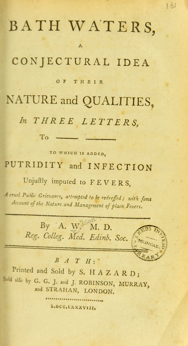 BATH WATERS, A CONJECTURAL IDEA OF THEIR NATURE and QUALITIES, In THREE LETTERS, To TO WHICH IS ADDED, PUTRIDITY and INFECTION Unjuftly imputed to FEVERS, A crud PuhUc Grkvavrc, a’fwpted io be rcdrtjfed; with fom Account oj the Nature and Management of plain Fevers. By -A. Reg. Colleg. Med. Edinb. Soc. B A T H Printed and Sold by S. HAZARD; Sold alfo by C. G. J. and J. ROBINSON, MURRAY, and STRAUAN, LONDON. I>.BCC,LXXXVI1I.