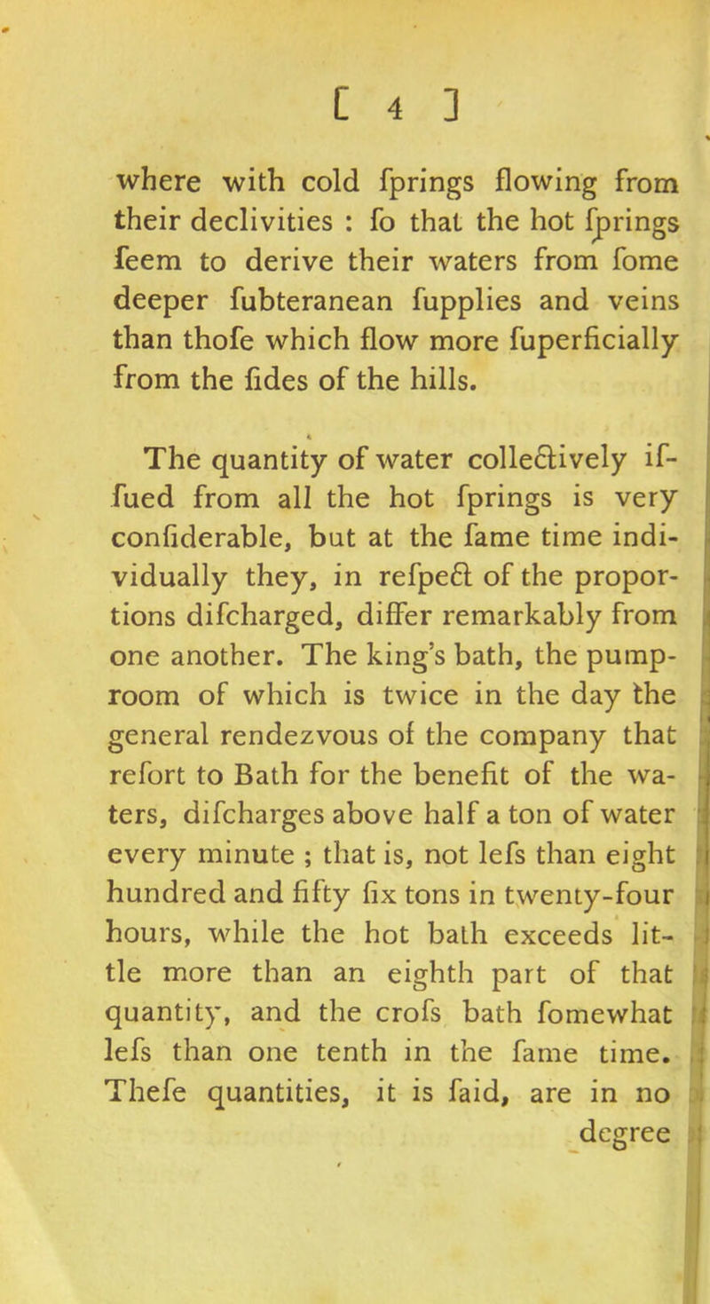 where with cold fprings flowing from their declivities : fo that the hot j^rings feem to derive their waters from fome deeper fubteranean fupplies and veins than thofe which flow more fuperficially from the fldes of the hills. The quantity of water colle61;ively if- fued from all the hot fprings is very conflderable, but at the fame time indi- vidually they, in refpeft of the propor- tions difcharged, differ remarkably from one another. The king’s bath, the pump- room of which is twice in the day the general rendezvous of the company that refort to Bath for the benefit of the wa- ters, difcharges above half a ton of water every minute ; that is, not lefs than eight hundred and fifty fix tons in twenty-four hours, while the hot bath exceeds lit- tle more than an eighth part of that quantity, and the crofs bath fomewhat lefs than one tenth in the fame time. Thefe quantities, it is faid, are in no degree