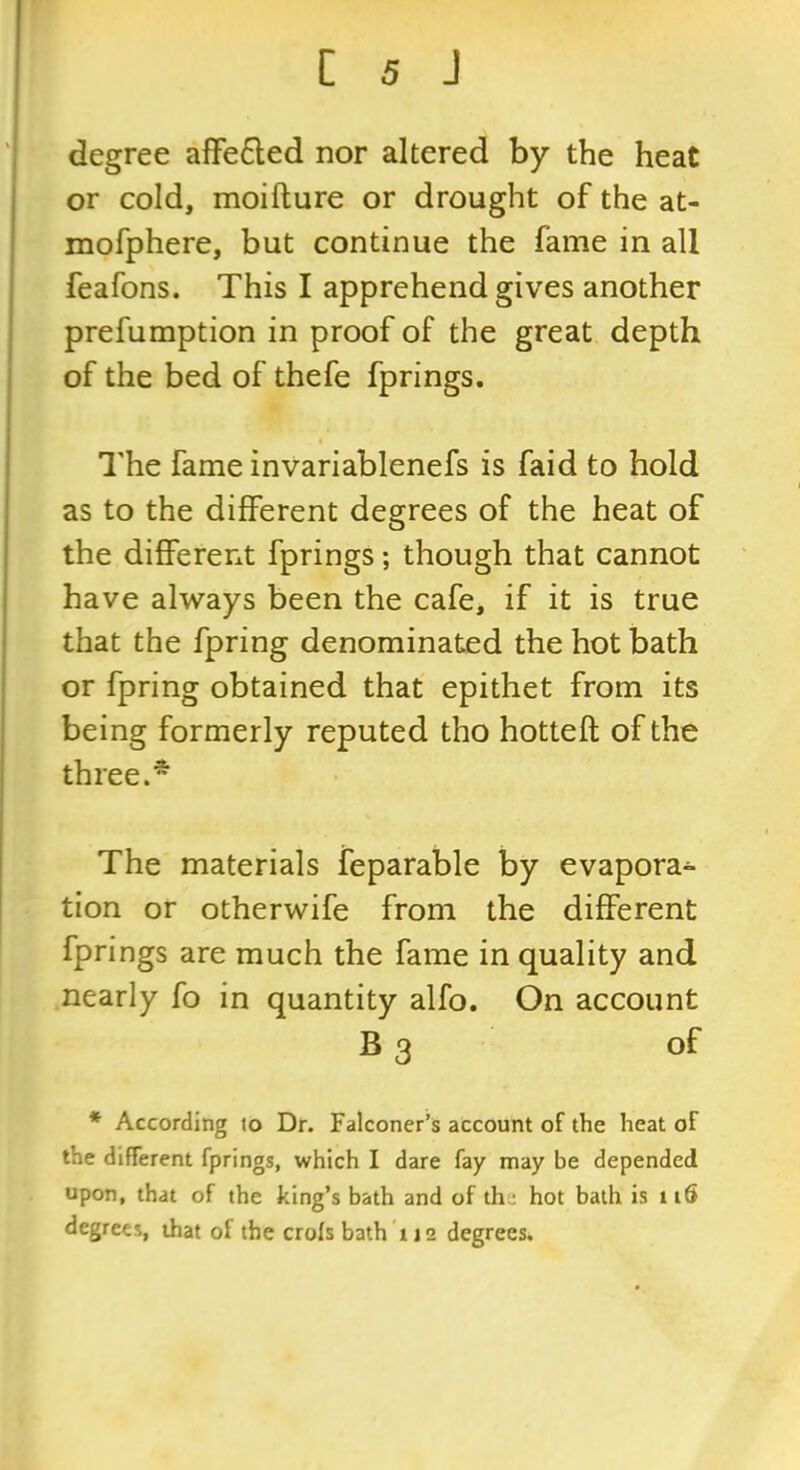 degree afFe6led nor altered by the heat or cold, moifture or drought of the at- mofphere, but continue the fame in all feafons. This I apprehend gives another prefumption in proof of the great depth of the bed of thefe fprings. I'he fame invariablenefs is faid to hold as to the different degrees of the heat of the different fprings; though that cannot have always been the cafe, if it is true that the fpring denominated the hot bath or fpring obtained that epithet from its being formerly reputed tho hotteft of the three.* The materials feparable by evapora- tion or otherwife from the different fprings are much the fame in quality and .nearly fo in quantity alfo. On account B 3 of * According to Dr. Falconer’s account of the heat of the different fprings, which I dare fay may be depended upon, that of the king’s bath and of the hot bath is ii6 degrees, that of the crols bath 112 degrees.