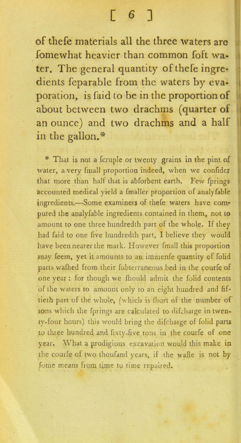 of thefe materials all the three waters are fomewhat heavier than common foft wa- ter. The general quantity of thefe ingre- dients feparable from the waters by eva- poration, is faid to be in the proportion of about between two drachms (quarter of an ounce) and two drachms and a half in the gallon.* * That is not a fcruple or twenty grains in the pint of water, a very fniall proportion indeed, when we confider that more than half that is abforbent earth. Few fprings accounted medical yield a fmaller proportion of analyfable ingredients.—Some examiners of thefe waters have com- puted the analyfable ingredients contained in them, not to amount to one three hundredth part of the whole. If they had faid to one five hundredth part, I believe they would have been nearer the mark. However fmall this proportion may feem, yet it amounts to an immenfe quantity of folid parts wafhed from their fubterraneous .hed in the courfe of one year : for though we fhould admit the folid contents of the waters to amount only to an eight hundred and fif- tieth part of the whole, (which is fhort of the number of tons which the fprings are calculated to difcharge in twen- ty-four hours) this would bring the difcharge of folid parts to three hundred and fixty-five tons in the courfe of one year. What a prodigious excavation would this make in the courfe of two thoufand years, if the walle is not by fome means from time to time repaired.