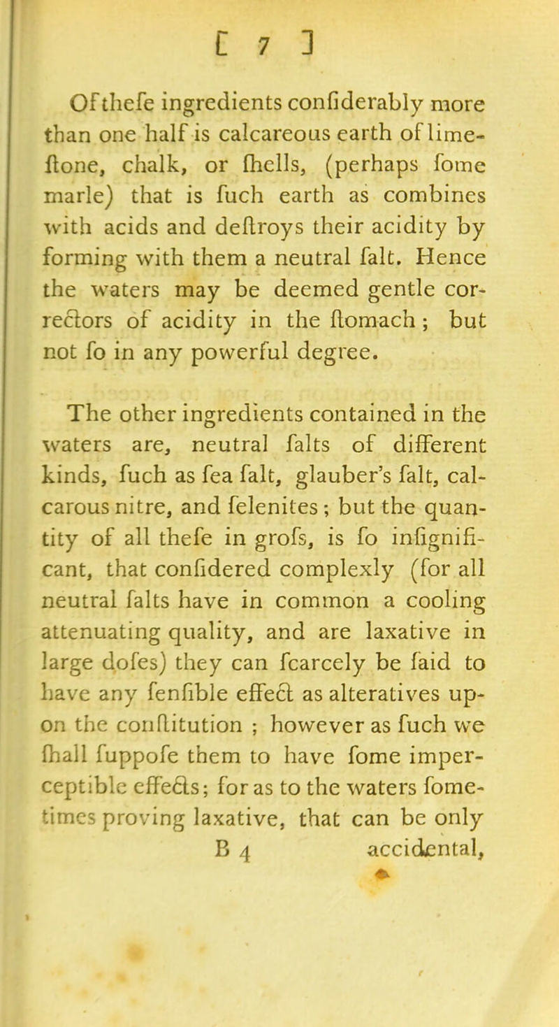 Of tliefe ingredients confiderably more than one half is calcareous earth of lime- flone, chalk, or (hells, (perhaps foine marie) that is fuch earth as combines with acids and deflroys their acidity by forming with them a neutral fait. Hence the waters may be deemed gentle cor- rectors of acidity in the (lomach ; but not fo in any powerful degree. The other ingredients contained in the waters are, neutral falts of different kinds, fuch as fea fait, glauber’s fait, cal- carous nitre, and felenites; but the quan- tity of all thefe in grofs, is fo inhgnifi- cant, that confidered complexly (for all neutral falts have in common a cooling attenuating quality, and are laxative in large dofes) they can fcarcely be faid to have any fenfible effect as alteratives up- on the conflitution ; however as fuch we (hall fuppofe them to have fome imper- ceptible effects; for as to the waters fome- times proving laxative, that can be only B 4 accidental,