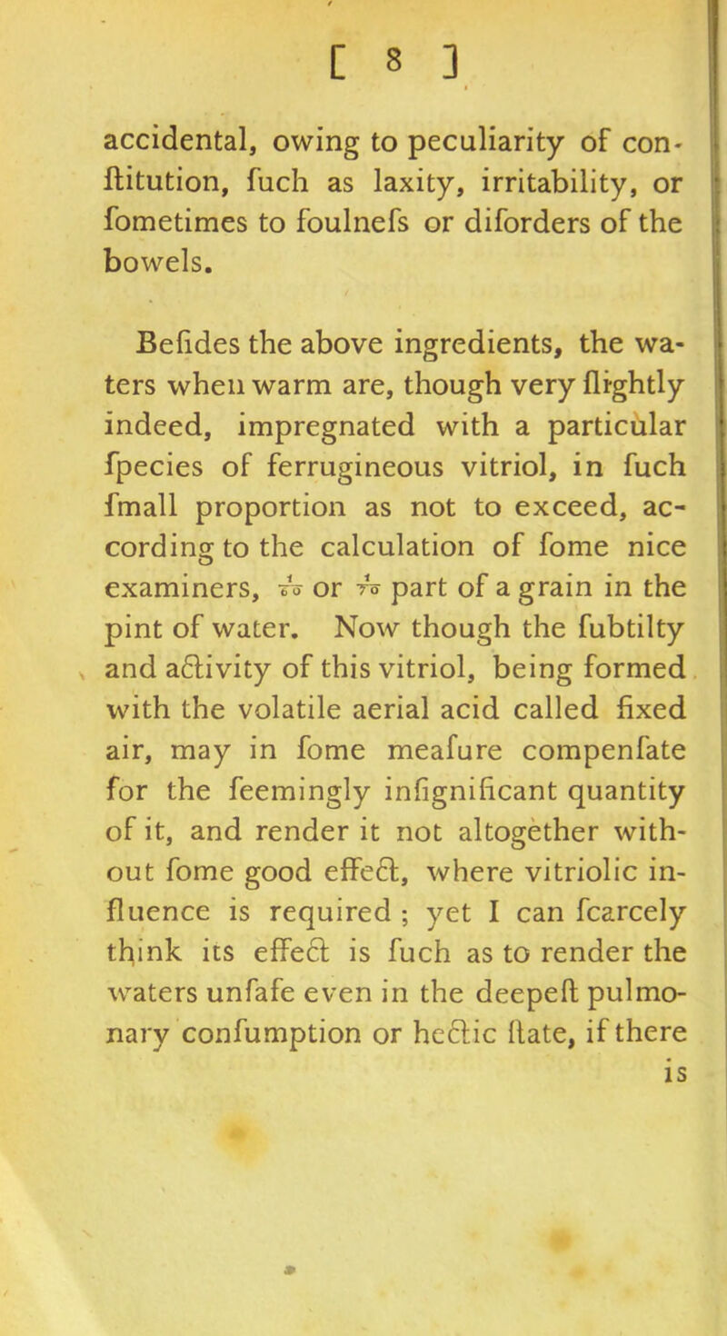 accidental, owing to peculiarity of con- ftitution, fuch as laxity, irritability, or fometimes to foulnefs or diforders of the bowels. / Belides the above ingredients, the wa- ters when warm are, though very flrghtly indeed, impregnated with a particular fpecies of ferrugineous vitriol, in fuch fmall proportion as not to exceed, ac- cording to the calculation of fome nice examiners, ^ or rV part of a grain in the pint of water. Now though the fubtilty V and activity of this vitriol, being formed with the volatile aerial acid called fixed air, may in fome meafure compenfate for the feemingly infignificant quantity of it, and render it not altogether with- out fome good elfefl:, where vitriolic in- fluence is required ; yet I can fcarcely think its elfeft is fuch as to render the waters unfafe even in the deepeft pulmo- nary confumption or heftic Rate, if there is