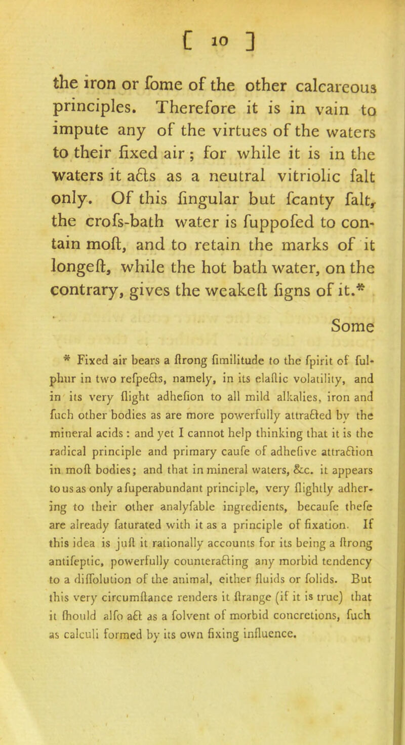 the iron or fome of the other calcareous principles. Therefore it is in vain to impute any of the virtues of the waters to their fixed air; for while it is in the waters it a£ls as a neutral vitriolic fait only. Of this fingular but fcanty fait, the crofs-bath water is fuppofed to con- tain moft, and to retain the marks of it longeft, while the hot bath water, on the contrary, gives the weakell figns of it.* Some * Fixed air bears a flrong fimilltude to the fpirlt of ful- phur in two refpefts, namely, in its elallic volatility, and in its very flight adhefion to all mild alkalies, iron and fuch other bodies as are more powerfully attrafted by the mineral acids : and yet I cannot help thinking that it is the radical principle and primary caufe of adhefive attraftion in moft bodies; and that in mineral waters, &c. it appears to us as only afuperabundant principle, very flightly adher- ing to their other analyfable ingredients, becaufe thefe are already faturated with it as a principle of fixation. If this idea is juft it rationally accounts for its being a ftrong antifeptic, powerfully counterafting any morbid tendency to a diflblution of the animal, either fluids or follds. But this very clrcumftance renders it ftrange (if it is true) that it (hould alfo aft as a folvent of morbid concretions, fuch as calculi formed by its own fixing influence.