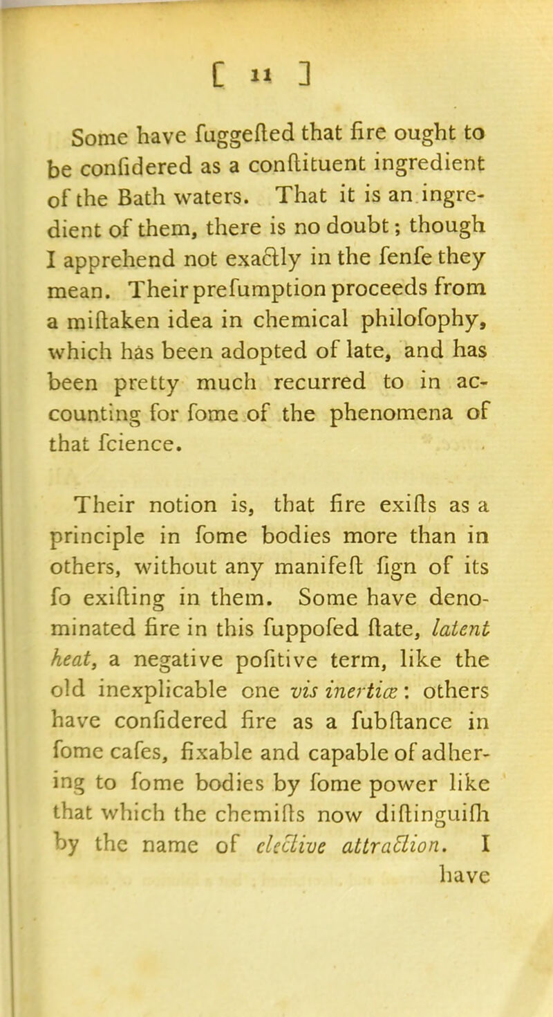 Some have fuggefted that fire ought to be confidered as a conftituent ingredient of the Bath waters. That it is an.ingre- dient of them, there is no doubt; though I apprehend not exactly in the fenfe they mean. Their prefumption proceeds from a miftaken idea in chemical philofophy, which has been adopted of late, and has been pretty much recurred to in ac- counting for fome of the phenomena of that fcience. Their notion is, that fire exifls as a principle in fome bodies more than in others, without any manifeft fign of its fo exifiing in them. Some have deno- minated fire in this fuppofed ftate, latent heat, a negative pofitive term, like the old inexplicable one visinerticz', others have confidered fire as a fubftance in fome cafes, fixable and capable of adher- ing to fome bodies by fome power like that which the chemifis now difiinguifli by the name of cUchive attraction. I have