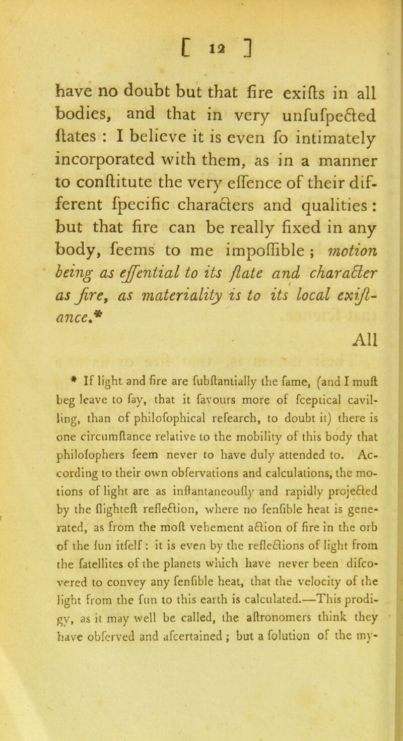 have no doubt but that fire exifls in all bodies, and that in very unfufpe6led ftates : I believe it is even fo intimately incorporated with them, as in a manner to conftitute the very eflence of their dif- ferent fpecific charaders and qualities : but that fire can be really fixed in any body, feems to me impofiible ; motion being as ejfential to its {late and charaEter as Jire, as materiality is to its local exijt- ance,* All * If light and fire are fubftantially the fame, (and I rauft beg leave to fay, that It favours more of fceptical cavil- ling, than of philofophical refearch, to doubt it) there is one circumflance relative to the mobility of this body that philolophers feem never to have duly attended to. Ac- cording to their own obfervations and calculations, the mo- tions of light are as inflantaneoufly and rapidly projefted by the fllghteft refleftion, where no fenfible heat is gene- rated, as from the moft vehement aftion of fire in the orb of the lun itfelf : it is even by the reflexions of light from the fatellites of the planets which have never been difco- vered to convey any fenfible heat, that the velocity of the light from the fun to this earth is calculated.—This prodi- gv, as it may well be called, the aftronomers think they have obfcrved and afcertained ; but a folution of the my-