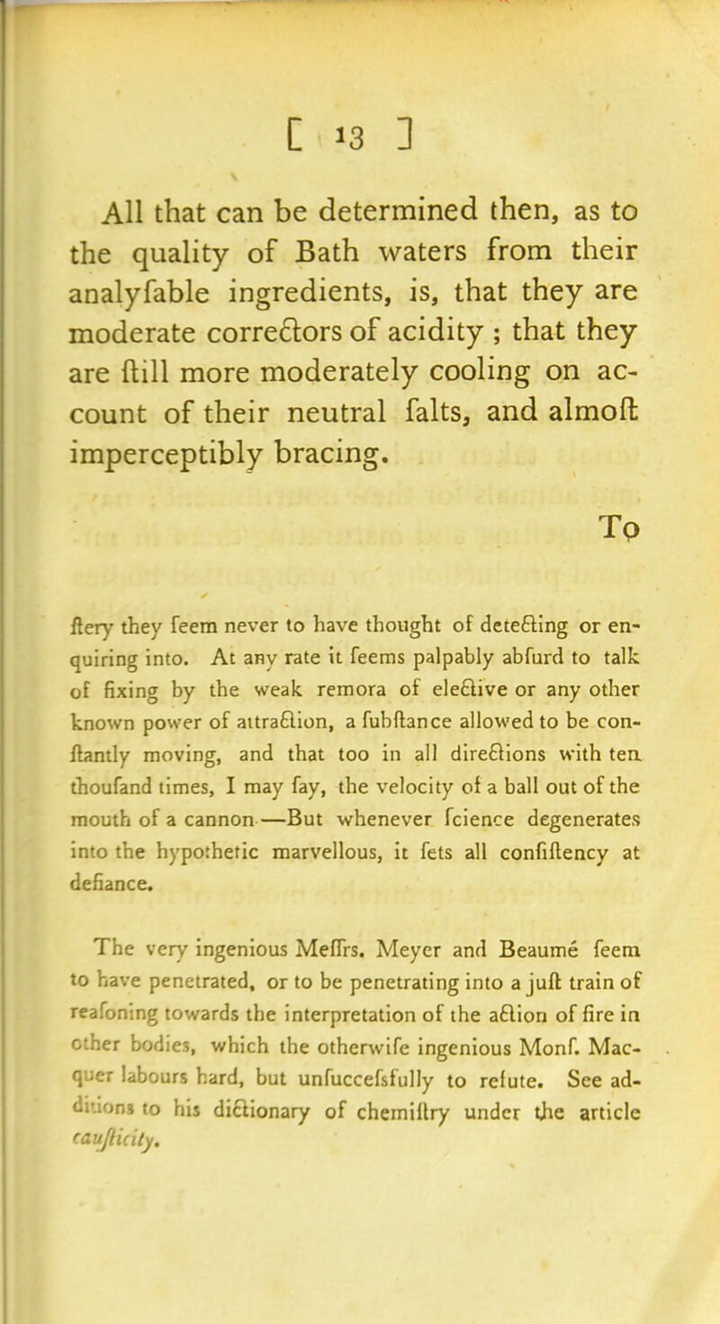 All that can be determined then, as to the quality of Bath waters from their analyfable ingredients, is, that they are moderate corre6lors of acidity ; that they are ftill more moderately cooling on ac- count of their neutral falts, and almofl: imperceptibly bracing. Tp fiery they feem never to have thought of detefling or en- quiring into. At any rate it feems palpably abfurd to talk of fixing by the weak remora of ele£live or any other known power of aitra6lion, a fubftance allowed to be con- flantly moving, and that too in all direftions with tea thoufand times, I may fay, the v^elocity of a ball out of the mouth of a cannon—But whenever fcience degenerates into the hypothetic marvellous, it fets all confiftency at defiance. The very ingenious Meffrs. Meyer and Beaume feem to have penetrated, or to be penetrating into a juft train of reafoning towards the interpretation of the aftion of fire in other bodies, which the otherwife ingenious Monf. Mac- quer labours hard, but unfuccefsfully to reiute. See ad- ditions to his diftionary of chemiltry under the article caujlicity.