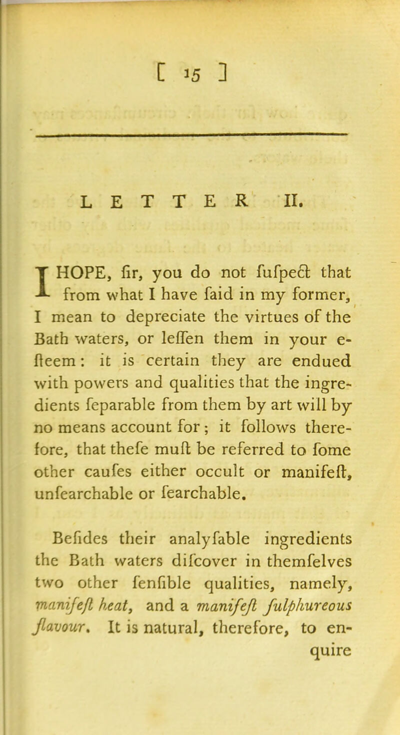 LETTER TI. I HOPE, fir, you do not fufpecl; that from what I have faid in my former, I mean to depreciate the virtues of the Bath waters, or leffen them in your e- fteem: it is certain they are endued with powers and qualities that the ingre- dients feparable from them by art will by no means account for ; it follows there- fore, that thefe muft be referred to fome other caufes either occult or manifeft, unfearchable or fearchable, Befides their analyfable ingredients the Bath waters difcover in themfelves two other fenfible qualities, namely, inanifefl heat, and a manifejl fulphureous Jlavour, It is natural, therefore, to en- quire