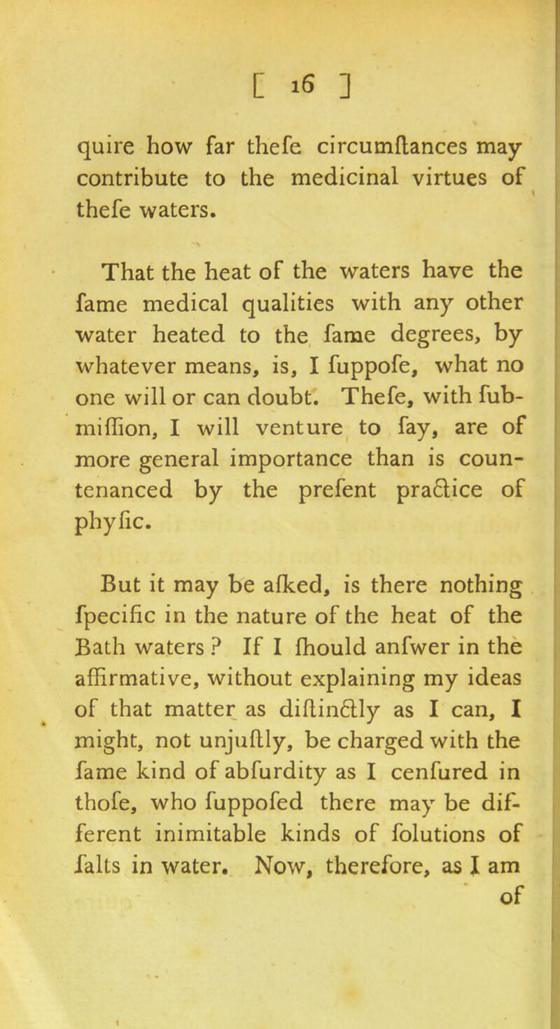 quire how far thefe circumflances may contribute to the medicinal virtues of thefe waters. > That the heat of the waters have the fame medical qualities with any other water heated to the fame degrees, by whatever means, is, I fuppofe, what no one will or can doubt. Thefe, with fub- miffion, I will venture^ to fay, are of more general importance than is coun- tenanced by the prefent practice of phyfic. But it may be afked, is there nothing fpecific in the nature of the heat of the Bath waters ? If I fhould anfwer in the affirmative, without explaining my ideas of that matter as diftin6lly as I can, I might, not unjullly, be charged with the fame kind of abfurdity as I cenfured in thofe, who fuppofed there may be dif- ferent inimitable kinds of folutions of falts in water. Now, therefore, as I am of