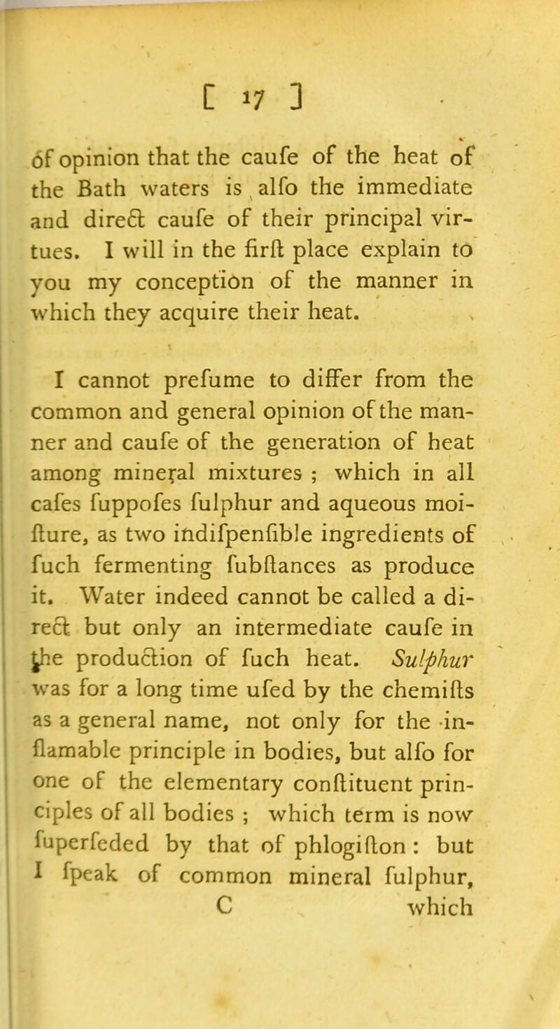 of opinion that the caufe of the heat of the Bath waters is ^ alfo the immediate and dired caufe of their principal vir- tues. I will in the firft place explain to you my conception of the manner in which they acquire their heat. 1 cannot prefume to differ from the common and general opinion of the man- ner and caufe of the generation of heat among mineral mixtures ; which in all cafes fuppofes fulphur and aqueous moi- flure, as two indifpenfible ingredients of fuch fermenting fubflances as produce it. Water indeed cannot be called a di- rect but only an intermediate caufe in ^.e produclion of fuch heat. Sulphur . was for a long time ufed by the chemifts as a general name, not only for the -in- flamable principle in bodies, but alfo for one of the elementary conflituent prin- ciples of all bodies ; which term is now i fuperfeded by that of phlogiflon : but I fpeak of common mineral fulphur, C which