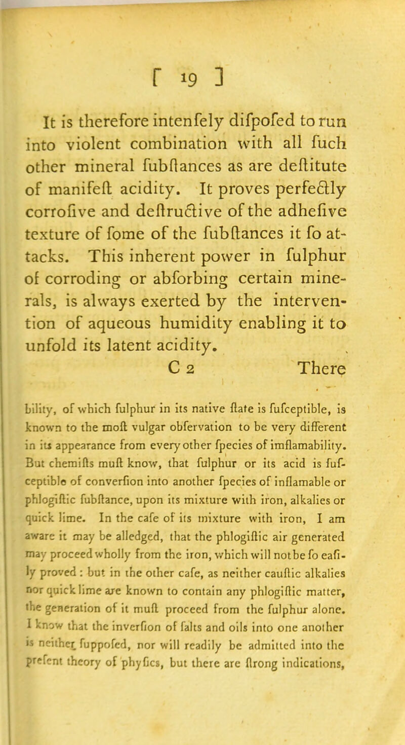It is therefore intenfely difpofed to run into violent combination with all fuch other mineral fubflances as are deftitute of manifeft acidity. It proves perfe6Uy corrohve and deftru6live of the adhefive texture of fome of the fub(lances it fo at- tacks. This inherent power in fulphur of corrodinor or abforbins: certain mine- O O rals, is always exerted by the interven- tion of aqueous humidity enabling it to unfold its latent acidity. C 2 There bllity, of which fulphur in its native ftate is fufceptible, is known to the moft vulgar obfervation to be very different in its appearance from every other fpecies of imflaraability. But chemifts muft know, that fulphur or its acid is fuf- ceptible of converfion into another fpecies of inflamable or phlogiftic fubftance, upon its mixture with iron, alkalies or quick lime. In the cafe of its mixture with iron, I am aware it may be alledged, that the phlogiftic air generated may proceed wholly from the iron, which will notbe fo eafi- ly proved : but in ihe other cafe, as neither cauftic alkalies nor quick lime are known to contain any phlogiftic matter, the generation of it muft proceed from the fulphur alone. I know that the inverfion of falts and oils into one another is neither fuppofed, nor will readily be admitted into the prefent theory of phyCcs, but there are flrong indications,