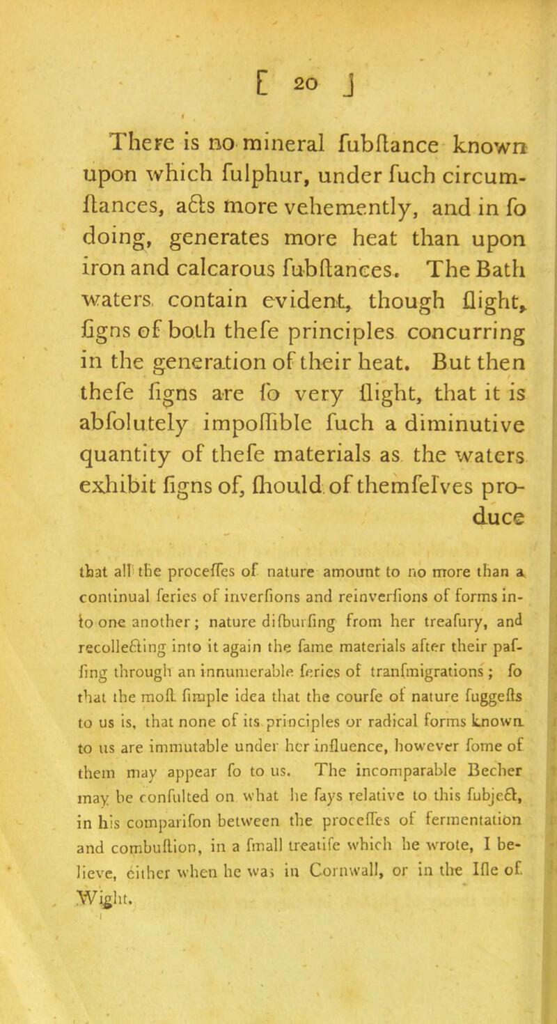 There is no mineral fubflance known upon which fulphur, under fuch circum- ftances, a61:s more vehemently, and in fo doing, generates more heat than upon iron and calcarous fubftances. The Bath waters, contain evident, though flighty Cgnsof both thefe principles concurring in the generation of their heat. But then thefe figns are fo very (light, that it is abfolutely impolTible fuch a diminutive quantity of thefe materials as the waters exhibit figns of, fliould.of themfelves pro- duce that all the proceffes of nature amount to no more than a. continual ferlcs of inverfions and reinverfions of forms in- to one another ; nature dilbuiTing from her treafury, and recollefting into it again the fame materials after their paf- fing through an innumerable feries of tranfraigrations ; fo that the mofl. firaple idea that the courfe of nature fuggefls to us is, that none of its principles or radical forms Lnowa to us are immutable under her influence, however fome of them may appear fo to us. The incomparable Becher may be confulted on what he fays relative to this fubjeft, in his comparifon between the procefles of fermentation and combuftion, in a fmall treaiife which he wrote, I be- lieve, either when he was in Cornwall, or in the Ifle of Wight. -I