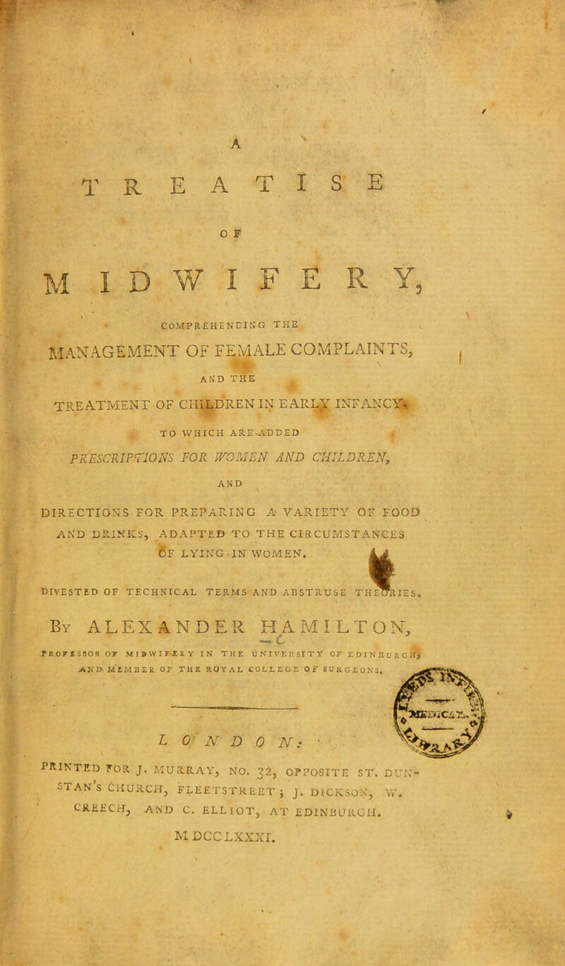 A TREATISE O F M IDWIFERY, COMPREHENDING THE MANAGEMENT OF FEMALE COMPLAINTS, AND THE TREATMENT OF CHILDREN IN EARIjjT INFANCY* TO WHICH AR.E-ADDED PRESCRIPTIONS FOR WOMEN AND CHILDREN, AND DIRECTIONS FOR PREPARING A VARIETY OF FOOD AND DR.INKS, ADAPTED TO THE CIRCUMSTANCES OF LYING-IN WOMEN. LA I DIVESTED OF TECHNICAL TERMS AND ABSTRUSE THEORIES. By ALEXANDER HAMILTON, T R.OFI 5SOR OF MIBWIF-ERY IN THE UNIVERSITY OF E D I N B U R G tfj AND MEMBER OF THE ROYAL COLLEGE OF SURGEONS. L 0 Ar DON: PRINTED FOR J. MURRAY, NO. 32, OPPOSITE ST. DUN- STAN'S CHURCH, FLEETSTREET; J. DICKSON, W. CREECH, AND C. ELLIOT, AT EDINBURGH. MDCCLXXXI.