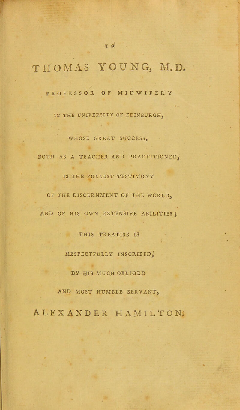 T 9 THOMAS YOUNG, M.D. PROFESSOR. OF MIDWIFERY IN THE UNIVERSITY OF EDINBURGH, WHOSE GREAT SUCCESS, BOTH AS A TEACHER AND PRACTITIONER, IS THE FULLEST TESTIMONY OF THE DISCERNMENT OF THE WORLD, AND OF HIS OWN EXTENSIVE ABILITIES J THIS TREATISE IS RESPECTFULLY INSCRIBED,' BY HIS MUCH OBLIGED AND MOST HUMBLE SERVANT, ALEXANDER HAMILTON.