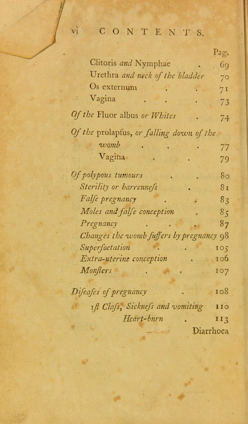 i Clitoris and Nymphae . 69 Urethra and neck of the bladder 70 Os externum . . 71 Vagina . . 73 Of the Fluor albus or Whites . 74 Of the prolapfus, or falling doivn of the €wa?nb , . . 77 Vagina . . 79 Of polypous tumours . . 80 Sterility or barrennefs , 81 Falfe pregnancy . . 83 Moles and falfe conception . 85 Pregnancy . . . 87 Changes the muomb fuffers by pregnancy 98 Superfoetation . . 105 Extra-uterine conception . 106 Monflers . . 107 Difeafcs of pregnancy . 108 1 y? C/^/x, Sicknefs and vomiting 11 o Heart-bnm . 113 Diarrhoea