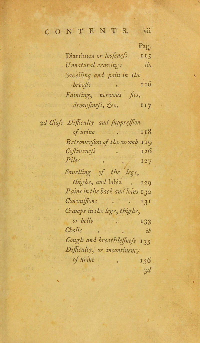 Pag, Diarrhoea or loofenefs 115 Unnatural cravings ib. Swelling and pain in the breafls . 116 Fainting^ nervous jits, droivjinefs, <&c. 117 2d Clafs Difficulty and fuppreffion of urine . 118 Retroversion of the uvomb 119 Cojlivenefs . 126 Piles . . 127 Swelling of the legs, thighs, and labia. . 129 Pains in the back and loins 130 Convulfions . . 131 Cramps in the legs, thighs, or belly . 133 Cholic . . ib Cough and breathleffnefs 135 Difficulty, or incontinency of urine . 136