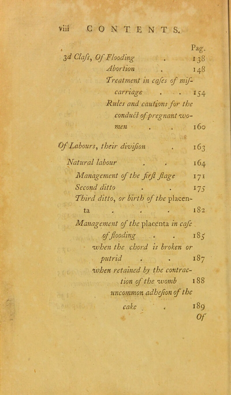Pag. 3d ClafS) Of Flooding . 138 Abortion . \ 48 Treatment in cafes of mif- carriage . . 154 Rules and cautions for the conducl of pregnant ivo- men . . 160 Of Labours, their diuifion . 163 Natural labour . . 164 Management of the frf fage 171 Second ditto . . 175 Third ditto, or birth of the placen- ta . . . 182 Management of the placenta in cafe offlooding . . 18 5 when the chord is broken or putrid . . 187 when retained by the contrac- tion of the womb 1 88 uncommon adhcfion of the cake . 189 Of
