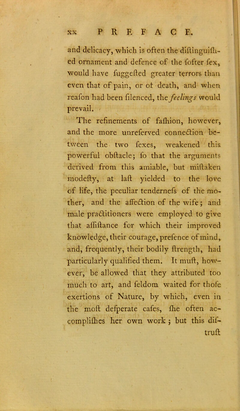 and delicacy, which is often the diftinguifh- ed ornament and defence of the fofter fex. would have fuggefted greater terrors than even that of pain, or ot death, and when reafon had been filenced, the feelings would prevail. The refinements of fafhion, however, and the more unreferved connection be- tween the two fexes, weakened this powerful obftacle; fo that the arguments derived from this amiable, but miftaken modefty, at laft yielded to the love of life, the peculiar tendernefs of the mo- ther, and the affection of the wife; and male practitioners were employed to give that affiftance for which their improved knowledge, their courage, prefence of mind, and, frequently, their bodily ftrength, had particularly qualified them. It muft, how- ever, be allowed that they attributed too much to art, and feldom waited for thofe exertions of Nature, by which, even in the moft defperate cafes, me often ac- complishes her own work; but this dif- truft